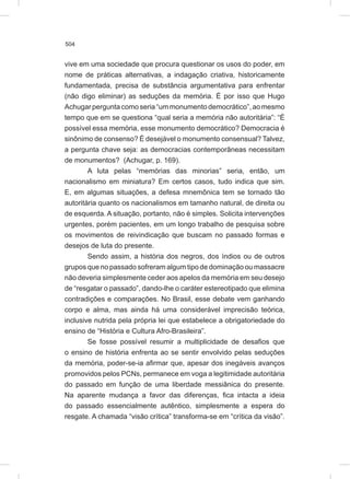504
vive em uma sociedade que procura questionar os usos do poder, em
nome de práticas alternativas, a indagação criativa, historicamente
fundamentada, precisa de substância argumentativa para enfrentar
(não digo eliminar) as seduções da memória. É por isso que Hugo
Achugarperguntacomoseria“ummonumentodemocrático”,aomesmo
tempo que em se questiona “qual seria a memória não autoritária”: “É
possível essa memória, esse monumento democrático? Democracia é
sinônimo de consenso? É desejável o monumento consensual? Talvez,
a pergunta chave seja: as democracias contemporâneas necessitam
de monumentos? (Achugar, p. 169).
A luta pelas “memórias das minorias” seria, então, um
nacionalismo em miniatura? Em certos casos, tudo indica que sim.
E, em algumas situações, a defesa mnemônica tem se tornado tão
autoritária quanto os nacionalismos em tamanho natural, de direita ou
de esquerda. A situação, portanto, não é simples. Solicita intervenções
urgentes, porém pacientes, em um longo trabalho de pesquisa sobre
os movimentos de reivindicação que buscam no passado formas e
desejos de luta do presente.
Sendo assim, a história dos negros, dos índios ou de outros
grupos que no passado sofreram algum tipo de dominação ou massacre
não deveria simplesmente ceder aos apelos da memória em seu desejo
de “resgatar o passado”, dando-lhe o caráter estereotipado que elimina
contradições e comparações. No Brasil, esse debate vem ganhando
corpo e alma, mas ainda há uma considerável imprecisão teórica,
inclusive nutrida pela própria lei que estabelece a obrigatoriedade do
ensino de “História e Cultura Afro-Brasileira”.
Se fosse possível resumir a multiplicidade de desafios que
o ensino de história enfrenta ao se sentir envolvido pelas seduções
da memória, poder-se-ia afirmar que, apesar dos inegáveis avanços
promovidos pelos PCNs, permanece em voga a legitimidade autoritária
do passado em função de uma liberdade messiânica do presente.
Na aparente mudança a favor das diferenças, fica intacta a ideia
do passado essencialmente autêntico, simplesmente a espera do
resgate. A chamada “visão crítica” transforma-se em “crítica da visão”.
 