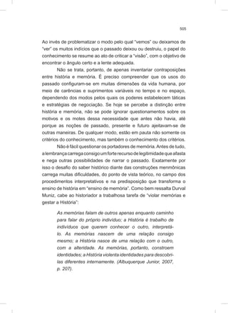 505
Ao invés de problematizar o modo pelo qual “vemos” ou deixamos de
“ver” os muitos indícios que o passado deixou ou destruiu, o papel do
conhecimento se resume ao ato de criticar a “visão”, com o objetivo de
encontrar o ângulo certo e a lente adequada.
Não se trata, portanto, de apenas inventariar contraposições
entre história e memória. É preciso compreender que os usos do
passado configuram-se em muitas dimensões da vida humana, por
meio de carências e suprimentos variáveis no tempo e no espaço,
dependendo dos modos pelos quais os poderes estabelecem táticas
e estratégias de negociação. Se hoje se percebe a distinção entre
história e memória, não se pode ignorar questionamentos sobre os
motivos e os motes dessa necessidade que antes não havia, até
porque as noções de passado, presente e futuro ajeitavam-se de
outras maneiras. De qualquer modo, estão em pauta não somente os
critérios do conhecimento, mas também o conhecimento dos critérios.
Não é fácil questionar os portadores de memória.Antes de tudo,
alembrançacarregaconsigoumforterecursodelegitimidadequeafasta
e nega outras possibilidades de narrar o passado. Exatamente por
isso o desafio do saber histórico diante das construções menmônicas
carrega muitas dificuldades, do ponto de vista teórico, no campo dos
procedimentos interpretativos e na predisposição que transforma o
ensino de história em “ensino de memória”. Como bem ressalta Durval
Muniz, cabe ao historiador a trabalhosa tarefa de “violar memórias e
gestar a História”:
As memórias falam de outros apenas enquanto caminho
para falar do próprio indivíduo; a História é trabalho de
indivíduos que querem conhecer o outro, interpretá-
lo. As memórias nascem de uma relação consigo
mesmo; a História nasce de uma relação com o outro,
com a alteridade. As memórias, portanto, constroem
identidades; a História violenta identidades para descobri-
las diferentes internamente. (Albuquerque Junior, 2007,
p. 207).
 