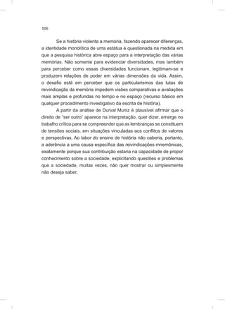 506
Se a história violenta a memória, fazendo aparecer diferenças,
a identidade monolítica de uma estátua é questionada na medida em
que a pesquisa histórica abre espaço para a interpretação das várias
memórias. Não somente para evidenciar diversidades, mas também
para perceber como essas diversidades funcionam, legitimam-se e
produzem relações de poder em várias dimensões da vida. Assim,
o desafio está em perceber que os particularismos das lutas de
reivindicação da memória impedem visões comparativas e avaliações
mais amplas e profundas no tempo e no espaço (recurso básico em
qualquer procedimento investigativo da escrita de história).
A partir da análise de Durval Muniz é plausível afirmar que o
direito de “ser outro” aparece na interpretação, quer dizer, emerge no
trabalho crítico para se compreender que as lembranças se constituem
de tensões sociais, em situações vinculadas aos conflitos de valores
e perspectivas. Ao labor do ensino de história não caberia, portanto,
a aderência a uma causa específica das reivindicações mnemônicas,
exatamente porque sua contribuição estaria na capacidade de propor
conhecimento sobre a sociedade, explicitando questões e problemas
que a sociedade, muitas vezes, não quer mostrar ou simplesmente
não deseja saber.
 
