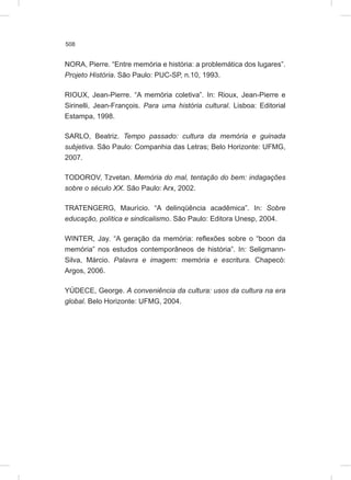 508
NORA, Pierre. “Entre memória e história: a problemática dos lugares”.
Projeto História. São Paulo: PUC-SP, n.10, 1993.
RIOUX, Jean-Pierre. “A memória coletiva”. In: Rioux, Jean-Pierre e
Sirinelli, Jean-François. Para uma história cultural. Lisboa: Editorial
Estampa, 1998.
SARLO, Beatriz. Tempo passado: cultura da memória e guinada
subjetiva. São Paulo: Companhia das Letras; Belo Horizonte: UFMG,
2007.
TODOROV, Tzvetan. Memória do mal, tentação do bem: indagações
sobre o século XX. São Paulo: Arx, 2002.
TRATENGERG, Maurício. “A delinqüência acadêmica”. In: Sobre
educação, política e sindicalismo. São Paulo: Editora Unesp, 2004.
WINTER, Jay. “A geração da memória: reflexões sobre o “boon da
memória” nos estudos contemporâneos de história”. In: Seligmann-
Silva, Márcio. Palavra e imagem: memória e escritura. Chapecó:
Argos, 2006.
YÚDECE, George. A conveniência da cultura: usos da cultura na era
global. Belo Horizonte: UFMG, 2004.
 