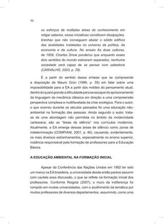 50
os esforços de múltiplas áreas do conhecimento em
religar saberes, essas iniciativas constituem dissipações,
brechas que não conseguem abalar o sólido edifício
das dualidades instaladas no universo da política, da
economia e da cultura. No ensaio As duas culturas,
de 1959, Charles Snow ponderou que enquanto esses
dois sentidos do mundo estiverem separados, nenhuma
sociedade será capaz de se pensar com sabedoria
(CARVALHO, 2003, p. 29).
É a partir do sentido dessa síntese que se compreende
a disposição de Mauro Grün (1996, p. 59) em falar sobre uma
impossibilidade para a EA a partir dos moldes do pensamento atual,
dentrodoqualégrandeadificuldadeparaseescapardoaprisionamento
da linguagem da mecânica clássica em direção a uma compreensão
perspectiva complexa e multifacetada da crise ecológica. Para o autor,
o que ocorreu durante os séculos passados foi uma educação não-
ambiental na formação das pessoas. Ainda segundo o autor, trata-
se de uma abordagem não permitida no âmbito da modernidade
cartesiana; são as “áreas de silêncio” nos currículos modernos.
Atualmente, a EA emerge dessas áreas de silêncio como zonas de
indeterminação (COMPIANI, 2001, p. 46), causando, evidentemente,
os mais diversos estranhamentos, especialmente no ensino superior,
instância responsável pela formação de professores para a Educação
Básica.
A EDUCAÇÃO AMBIENTAL NA FORMAÇÃO INICIAL
Apesar da Conferência das Nações Unidas em 1992 ter sido
um marco na EAbrasileira, a universidade desde então parece assumir
com cautela essa discussão, o que se reflete na formação inicial dos
professores. Conforme Reigota (2007), o muro da indiferença foi
rompido em muitas universidades, com o acolhimento da temática por
muitos professores de diversos departamentos, assumindo, como uma
 