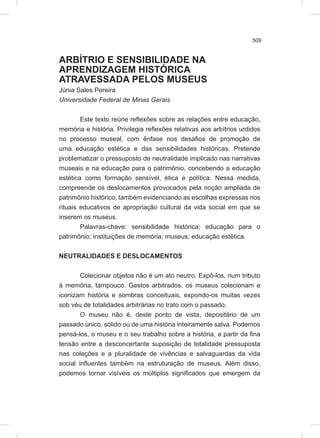 509
ARBÍTRIO E SENSIBILIDADE NA
APRENDIZAGEM HISTÓRICA
ATRAVESSADA PELOS MUSEUS
Júnia Sales Pereira
Universidade Federal de Minas Gerais
Este texto reúne reflexões sobre as relações entre educação,
memória e história. Privilegia reflexões relativas aos arbítrios urdidos
no processo museal, com ênfase nos desafios de promoção de
uma educação estética e das sensibilidades históricas. Pretende
problematizar o pressuposto de neutralidade implicado nas narrativas
museais e na educação para o patrimônio, concebendo a educação
estética como formação sensível, ética e política. Nessa medida,
compreende os deslocamentos provocados pela noção ampliada de
patrimônio histórico, também evidenciando as escolhas expressas nos
rituais educativos de apropriação cultural da vida social em que se
inserem os museus.
Palavras-chave: sensibilidade histórica; educação para o
patrimônio; instituições de memória; museus; educação estética.
NEUTRALIDADES E DESLOCAMENTOS
Colecionar objetos não é um ato neutro. Expô-los, num tributo
à memória, tampouco. Gestos arbitrados, os museus colecionam e
iconizam história e sombras conceituais, expondo-os muitas vezes
sob véu de totalidades arbitrárias no trato com o passado.
O museu não é, deste ponto de vista, depositário de um
passado único, sólido ou de uma história inteiramente salva. Podemos
pensá-los, o museu e o seu trabalho sobre a história, a partir da fina
tensão entre a desconcertante suposição de totalidade pressuposta
nas coleções e a pluralidade de vivências e salvaguardas da vida
social influentes também na estruturação de museus. Além disso,
podemos tornar visíveis os múltiplos significados que emergem da
 