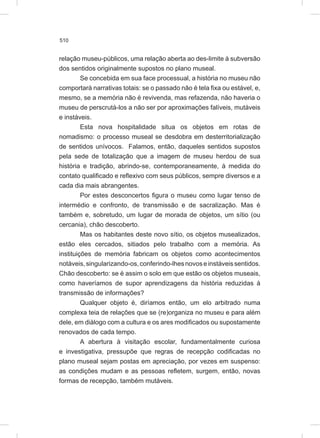 510
relação museu-públicos, uma relação aberta ao des-limite à subversão
dos sentidos originalmente supostos no plano museal.
Se concebida em sua face processual, a história no museu não
comportará narrativas totais: se o passado não é tela fixa ou estável, e,
mesmo, se a memória não é revivenda, mas refazenda, não haveria o
museu de perscrutá-los a não ser por aproximações falíveis, mutáveis
e instáveis.
Esta nova hospitalidade situa os objetos em rotas de
nomadismo: o processo museal se desdobra em desterritorialização
de sentidos unívocos. Falamos, então, daqueles sentidos supostos
pela sede de totalização que a imagem de museu herdou de sua
história e tradição, abrindo-se, contemporaneamente, à medida do
contato qualificado e reflexivo com seus públicos, sempre diversos e a
cada dia mais abrangentes.
Por estes desconcertos figura o museu como lugar tenso de
intermédio e confronto, de transmissão e de sacralização. Mas é
também e, sobretudo, um lugar de morada de objetos, um sítio (ou
cercania), chão descoberto.
Mas os habitantes deste novo sítio, os objetos musealizados,
estão eles cercados, sitiados pelo trabalho com a memória. As
instituições de memória fabricam os objetos como acontecimentos
notáveis,singularizando-os,conferindo-lhesnovoseinstáveissentidos.
Chão descoberto: se é assim o solo em que estão os objetos museais,
como haveríamos de supor aprendizagens da história reduzidas à
transmissão de informações?
Qualquer objeto é, diríamos então, um elo arbitrado numa
complexa teia de relações que se (re)organiza no museu e para além
dele, em diálogo com a cultura e os ares modificados ou supostamente
renovados de cada tempo.
A abertura à visitação escolar, fundamentalmente curiosa
e investigativa, pressupõe que regras de recepção codificadas no
plano museal sejam postas em apreciação, por vezes em suspenso:
as condições mudam e as pessoas refletem, surgem, então, novas
formas de recepção, também mutáveis.
 