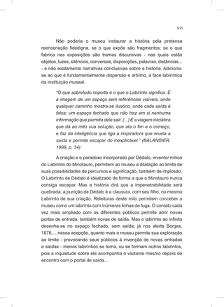 511
Não poderia o museu instaurar a história pela pretensa
reencenação fidedigna, se o que expõe são fragmentos; se o que
fabrica nas exposições são tramas discursivas - nas quais estão
objetos, luzes, silêncios, conversas, disposições, palavras, distâncias...
- e não exatamente narrativas conclusivas sobre a história. Adiciona-
se ao que é fundamentalmente dispersão e arbítrio, a face labiríntica
da instituição museal.
“O que sobretudo importa é o que o Labirinto significa. É
a imagem de um espaço sem referências visíveis, onde
qualquer caminho mostra-se ilusório, onde cada saída é
falsa; um espaço fechado que não traz em si nenhuma
informação que permita dele sair. (...) É a viagem iniciática
que dá ao mito sua solução, que ata o fim e o começo,
e faz da inteligência que liga a inspiradora que revela a
saída e permite escapar do inexplicável.” (BALANDIER,
1999, p. 34).
A criação e o paradoxo incorporado por Dédalo, inventor mítico
do Labirinto do Minotauro, permitem ao museu a dilatação ao limite de
suas possibilidades de percursos e significação, também de implosão.
O Labirinto de Dédalo é idealizado de forma a que o Minotauro nunca
consiga escapar. Mas a história dirá que a impenetrabilidade será
quebrada; a punição de Dédalo é a clausura, com seu filho, no mesmo
Labirinto de sua criação. Releituras deste mito permitem conceber o
museu como um labirinto com inúmeras linhas de fuga. O contato cada
vez mais ampliado com os diferentes públicos permite abrir novas
portas de entrada, também novas de saída. Mas o labirinto ao infinito
desenha-se no espaço fechado, sem saída, já nos alerta Borges,
1976.... nessa acepção, quanto mais o museu permite sua exploração
ao limite - provocando seus públicos à invenção de novas entradas
e saídas - menos labiríntico se torna, ou se formam outros labirintos,
pois a inquietude sobre ele acompanha o visitante mesmo depois de
encontro com o portal de saída...
 