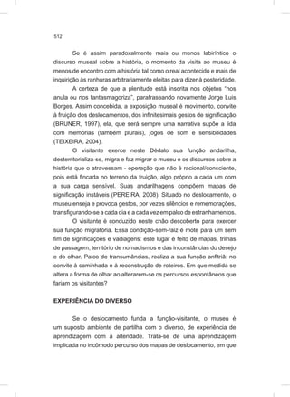 512
Se é assim paradoxalmente mais ou menos labiríntico o
discurso museal sobre a história, o momento da visita ao museu é
menos de encontro com a história tal como o real acontecido e mais de
inquirição às ranhuras arbitrariamente eleitas para dizer à posteridade.
A certeza de que a plenitude está inscrita nos objetos “nos
anula ou nos fantasmagoriza”, parafraseando novamente Jorge Luis
Borges. Assim concebida, a exposição museal é movimento, convite
à fruição dos deslocamentos, dos infinitesimais gestos de significação
(BRUNER, 1997), ela, que será sempre uma narrativa supõe a lida
com memórias (também plurais), jogos de som e sensibilidades
(TEIXEIRA, 2004).
O visitante exerce neste Dédalo sua função andarilha,
desterritorializa-se, migra e faz migrar o museu e os discursos sobre a
história que o atravessam - operação que não é racional/consciente,
pois está fincada no terreno da fruição, algo próprio a cada um com
a sua carga sensível. Suas andarilhagens compõem mapas de
significação instáveis (PEREIRA, 2008). Situado no deslocamento, o
museu enseja e provoca gestos, por vezes silêncios e rememorações,
transfigurando-se a cada dia e a cada vez em palco de estranhamentos.
O visitante é conduzido neste chão descoberto para exercer
sua função migratória. Essa condição-sem-raiz é mote para um sem
fim de significações e vadiagens: este lugar é feito de mapas, trilhas
de passagem, território de nomadismos e das inconstâncias do desejo
e do olhar. Palco de transumâncias, realiza a sua função anfitriã: no
convite à caminhada e à reconstrução de roteiros. Em que medida se
altera a forma de olhar ao alterarem-se os percursos espontâneos que
fariam os visitantes?
EXPERIÊNCIA DO DIVERSO
Se o deslocamento funda a função-visitante, o museu é
um suposto ambiente de partilha com o diverso, de experiência de
aprendizagem com a alteridade. Trata-se de uma aprendizagem
implicada no incômodo percurso dos mapas de deslocamento, em que
 