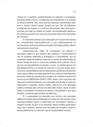 513
sempre há, à espreita, questionamentos ao passado e concepções
flutuantes sobre o futuro, consideradas as contingências e os arranjos
do tempo presente. Não seria possível reproduzir preconceitos para
com o diverso nessa morada museal em que são ali habitantes
a dispersão de línguas e o confronto de pessoas. Mas será esse o
princípio que rege os códigos de fruição, de sensibilização estética e
de vivência da cultura nos usos que as escolas fazem das instituições
de memória?
É importante lembrar que a educação em museus não deveria
ser compreendida desvinculando-se o que tradicionalmente se
convencionou chamar de estética e fruição à formação política, ética e
culturalmente vivenciada.
Distanciamo-nos, então, de concepções que ligavam a
educação estética à sua histórica face platônica. Compreendemos
que as questões referentes à percepção e à sensibilidade, que se
constituem objeto da estética, situam-se no campo da subjetividade ao
mesmo tempo em que no campo das relações sócio-culturais. Diz-se
aqui de uma sensibilidade encarnada: a carne, no sentido de que nos
fala Merleau-Ponty é a morada do sensível. E por que somos assim
sensíveis,corporeidadeeculturaindissociáveis,podemoscompreender
a educação estética orientada pela abertura a todas as manifestações
humanas, desde as preferências variadas e às múltiplas maneiras de
ser-no-mundo (MERLEAU-PONTY, 2005). Assim, não custa dizer que
esta seria fundamentalmente uma educação que enseja a crítica às
hierarquias e sujeições. Nessa medida, trata-se de uma educação
estética orientada pelo princípio da alteridade radical, capaz de fazer
frente a concepções monolíticas de beleza e de perfeição e que, pelo
contrário, orienta-se pelo primado da diferença.
É o pressuposto da alteridade que informa uma educação
estética orientada pela manifestação de pontos de vista opostos. Essa
educação estética requer o acolhimento de concepções díspares a
respeito do belo, do bom e do admirável. Nessa medida poderíamos
dizer que o labirinto, mesmo com mil portas de entrada e saída se
realiza plenamente na extensão mesma da pluralidade humana.
 