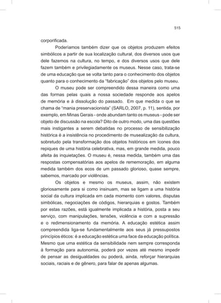 515
corporificada.
Poderíamos também dizer que os objetos produzem efeitos
simbólicos a partir de sua localização cultural, dos diversos usos que
dele fazemos na cultura, no tempo, e dos diversos usos que dele
fazem também e privilegiadamente os museus. Nesse caso, trata-se
de uma educação que se volta tanto para o conhecimento dos objetos
quanto para o conhecimento da “fabricação” dos objetos pelo museu.
O museu pode ser compreendido dessa maneira como uma
das formas pelas quais a nossa sociedade responde aos apelos
de memória e à dissolução do passado. Em que medida o que se
chama de “mania preservacionista” (SARLO, 2007, p. 11), sentida, por
exemplo, em Minas Gerais - onde abundam tanto os museus - pode ser
objeto de discussão na escola? Dito de outro modo, uma das questões
mais instigantes a serem debatidas no processo de sensibilização
histórica é a insistência no procedimento de musealização da cultura,
sobretudo pela transformação dos objetos históricos em ícones dos
repiques de uma história celebrativa, mas, em grande medida, pouco
afeita às inquietações. O museu é, nessa medida, também uma das
respostas compensatórias aos apelos de rememoração, em alguma
medida também dos ecos de um passado glorioso, quase sempre,
sabemos, marcado por violências.
Os objetos e mesmo os museus, assim, não existem
gloriosamente para si como insinuam, mas se ligam a uma história
social da cultura implicada em cada momento com valores, disputas
simbólicas, negociações de códigos, hierarquias e gostos. Também
por estas razões, está igualmente implicada a história, posta a seu
serviço, com manipulações, tensões, violência e com a supressão
e o redimensionamento da memória. A educação estética assim
compreendida liga-se fundamentalmente aos seus já pressupostos
princípios éticos: é a educação estética uma face da educação política.
Mesmo que uma estética da sensibilidade nem sempre corresponda
à formação para autonomia, poderá por vezes até mesmo impedir
de pensar as desigualdades ou poderá, ainda, reforçar hierarquias
sociais, raciais e de gênero, para falar de apenas algumas.
 