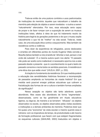 516
Trata-se então de uma postura contrária a usos padronizados
de instituições de memória: àqueles que naturalizam o trabalho de
memória pela eleição de objetos a serem revelados - e outros a serem
“naturalmente” silenciados. Por isso, essa educação seria capaz
de propor e de fazer romper com a suposição de serem os museus
instituições totais, afeitos à ideia de que há tratamento neutro da
história para legá-la às gerações posteriores e de que o museu expõe
naturalmente o que há de “melhor” na vida social. Trata-se, neste
caso, de uma educação ética contra o esquecimento. Mas também de
resistência contra a violência.
Para dizer da experiência de refugiados, povos deslocados
e errantes em diferentes pontos do mundo Eugénia Vilela convida a
filosofia (talvez também a nós) à tarefa de “afrontar o real, pensar o mal
onde ele subsiste”. É a mesma autora quem nos alerta: “O passado
não pode ser aceito como inalterável; é necessário opormo-nos a este
passado desde o presente - que é o acontecimento no qual o lastro do
passado consome e recria todos os sentidos possíveis. A resistência é
uma ética dos que estão vivos” (VILELA, 2001, p. 253).
Acriação é o fundamento da resistência. Em que medida poderá
a educação das sensibilidades históricas favorecer a recomposição
de passados ampliando os horizontes de visada história? Em que
medida será possível ensejar práticas educativas que cultivem a
fractalização das formas de ver a cultura e também formas ampliadas
de significação?
Nessa acepção os objetos são tanto adoráveis quanto
abordáveis. Mas esses são abordáveis de forma “segmentada”,
desencaixada, como se faz geralmente em rituais educativos
ligeiros, ou diga-se, de maneira a se tornarem “eficazes”: os objetos
observados na escola, os objetos observados pelas visitas escolares
a instituições e a demais ambientes de memória. Podemos dizer que
há quase uma “economia” da visita escolar e mesmo quando essa é
rotineira: com os imperativos de tempo, de produtividade e até mesmo
de formação profissional, que fazem com que estejam fragmentados
os esquemas culturais (SAHLINS, 2003) traduzidos em objetos e
 