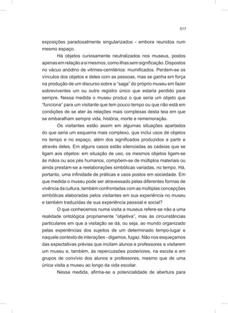 517
exposições paradoxalmente singularizados - embora reunidos num
mesmo espaço.
Há objetos curiosamente neutralizados nos museus, postos
apenasemrelaçãoasimesmos,comoilhassemsignificação.Dispostos
no vácuo anódino de vitrines-cemitérios: mumificados. Perdem-se os
vínculos dos objetos e deles com as pessoas, mas se ganha em força
na produção de um discurso sobre a “saga” do próprio museu em fazer
sobreviventes um ou outro registro único que estaria perdido para
sempre. Nessa medida o museu produz o que seria um objeto que
“funciona” para um visitante que tem pouco tempo ou que não está em
condições de se ater às relações mais complexas desta teia em que
se embaralham sempre vida, história, morte e rememoração.
Os visitantes estão assim em algumas situações apartados
do que seria um esquema mais complexo, que inclui usos de objetos
no tempo e no espaço, além dos significados produzidos a partir e
através deles. Em alguns casos estão silenciadas as cadeias que se
ligam aos objetos: em situação de uso, os mesmos objetos ligam-se
às mãos ou aos pés humanos, compõem-se de múltiplos materiais ou
ainda prestam-se a reelaborações simbólicas variadas, no tempo. Há,
portanto, uma infinidade de práticas e usos postos em sociedade. Em
que medida o museu pode ser atravessado pelas diferentes formas de
vivência da cultura, também confrontadas com as múltiplas concepções
simbólicas elaboradas pelos visitantes em sua experiência no museu
e também traduzidas de sua experiência pessoal e social?
O que conhecemos numa visita a museus refere-se não a uma
realidade ontológica propriamente “objetiva”, mas às circunstâncias
particulares em que a visitação se dá, ou seja, ao mundo organizado
pelas experiências dos sujeitos de um determinado tempo-lugar e
naquele contexto de interações - digamos, fugaz. Não nos esqueçamos
das expectativas prévias que incitam alunos e professores a visitarem
um museu e, também, às repercussões posteriores, na escola e em
grupos de convívio dos alunos e professores, mesmo que de uma
única visita a museu ao longo da vida escolar.
Nessa medida, afirma-se a potencialidade de abertura para
 