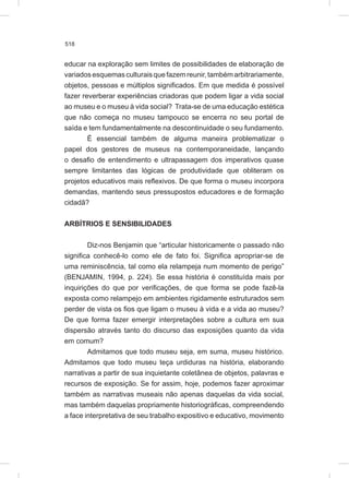 518
educar na exploração sem limites de possibilidades de elaboração de
variadosesquemasculturaisquefazemreunir,tambémarbitrariamente,
objetos, pessoas e múltiplos significados. Em que medida é possível
fazer reverberar experiências criadoras que podem ligar a vida social
ao museu e o museu à vida social? Trata-se de uma educação estética
que não começa no museu tampouco se encerra no seu portal de
saída e tem fundamentalmente na descontinuidade o seu fundamento.
É essencial também de alguma maneira problematizar o
papel dos gestores de museus na contemporaneidade, lançando
o desafio de entendimento e ultrapassagem dos imperativos quase
sempre limitantes das lógicas de produtividade que obliteram os
projetos educativos mais reflexivos. De que forma o museu incorpora
demandas, mantendo seus pressupostos educadores e de formação
cidadã?
ARBÍTRIOS E SENSIBILIDADES
Diz-nos Benjamin que “articular historicamente o passado não
significa conhecê-lo como ele de fato foi. Significa apropriar-se de
uma reminiscência, tal como ela relampeja num momento de perigo”
(BENJAMIN, 1994, p. 224). Se essa história é constituída mais por
inquirições do que por verificações, de que forma se pode fazê-la
exposta como relampejo em ambientes rigidamente estruturados sem
perder de vista os fios que ligam o museu à vida e a vida ao museu?
De que forma fazer emergir interpretações sobre a cultura em sua
dispersão através tanto do discurso das exposições quanto da vida
em comum?
Admitamos que todo museu seja, em suma, museu histórico.
Admitamos que todo museu teça urdiduras na história, elaborando
narrativas a partir de sua inquietante coletânea de objetos, palavras e
recursos de exposição. Se for assim, hoje, podemos fazer aproximar
também as narrativas museais não apenas daquelas da vida social,
mas também daquelas propriamente historiográficas, compreendendo
a face interpretativa de seu trabalho expositivo e educativo, movimento
 