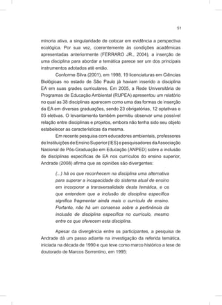 51
minoria ativa, a singularidade de colocar em evidência a perspectiva
ecológica. Por sua vez, coerentemente às condições acadêmicas
apresentadas anteriormente (FERRARO JR., 2004), a inserção de
uma disciplina para abordar a temática parece ser um dos principais
instrumentos adotados até então.
Conforme Silva (2001), em 1998, 19 licenciaturas em Ciências
Biológicas no estado de São Paulo já haviam inserido a disciplina
EA em suas grades curriculares. Em 2005, a Rede Universitária de
Programas de Educação Ambiental (RUPEA) apresentou um relatório
no qual as 38 disciplinas aparecem como uma das formas de inserção
da EA em diversas graduações, sendo 23 obrigatórias, 12 optativas e
03 eletivas. O levantamento também permitiu observar uma possível
relação entre disciplinas e projetos, embora não tenha sido seu objeto
estabelecer as características da mesma.
Em recente pesquisa com educadores ambientais, professores
deInstituiçõesdeEnsino Superior (IES) epesquisadores daAssociação
Nacional de Pós-Graduação em Educação (ANPED) sobre a inclusão
de disciplinas específicas de EA nos currículos do ensino superior,
Andrade (2008) afirma que as opiniões são divergentes:
(...) há os que reconhecem na disciplina uma alternativa
para superar a incapacidade do sistema atual de ensino
em incorporar a transversalidade desta temática, e os
que entendem que a inclusão de disciplina específica
significa fragmentar ainda mais o currículo de ensino.
Portanto, não há um consenso sobre a pertinência da
inclusão de disciplina específica no currículo, mesmo
entre os que oferecem esta disciplina.
Apesar da divergência entre os participantes, a pesquisa de
Andrade dá um passo adiante na investigação da referida temática,
iniciada na década de 1990 e que teve como marco histórico a tese de
doutorado de Marcos Sorrentino, em 1995:
 