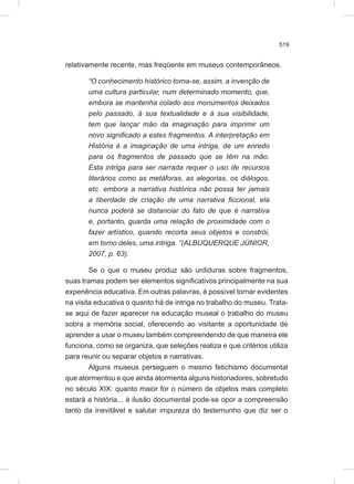 519
relativamente recente, mas freqüente em museus contemporâneos.
“O conhecimento histórico torna-se, assim, a invenção de
uma cultura particular, num determinado momento, que,
embora se mantenha colado aos monumentos deixados
pelo passado, à sua textualidade e à sua visibilidade,
tem que lançar mão da imaginação para imprimir um
novo significado a estes fragmentos. A interpretação em
História é a imaginação de uma intriga, de um enredo
para os fragmentos de passado que se têm na mão.
Esta intriga para ser narrada requer o uso de recursos
literários como as metáforas, as alegorias, os diálogos,
etc. embora a narrativa histórica não possa ter jamais
a liberdade de criação de uma narrativa ficcional, ela
nunca poderá se distanciar do fato de que é narrativa
e, portanto, guarda uma relação de proximidade com o
fazer artístico, quando recorta seus objetos e constrói,
em torno deles, uma intriga. “(ALBUQUERQUE JÚNIOR,
2007, p. 63).
Se o que o museu produz são urdiduras sobre fragmentos,
suas tramas podem ser elementos significativos principalmente na sua
experiência educativa. Em outras palavras, é possível tornar evidentes
na visita educativa o quanto há de intriga no trabalho do museu. Trata-
se aqui de fazer aparecer na educação museal o trabalho do museu
sobra a memória social, oferecendo ao visitante a oportunidade de
aprender a usar o museu também compreendendo de que maneira ele
funciona, como se organiza, que seleções realiza e que critérios utiliza
para reunir ou separar objetos e narrativas.
Alguns museus perseguem o mesmo fetichismo documental
que atormentou e que ainda atormenta alguns historiadores, sobretudo
no século XIX: quanto maior for o número de objetos mais completo
estará a história... à ilusão documental pode-se opor a compreensão
tanto da inevitável e salutar impureza do testemunho que diz ser o
 