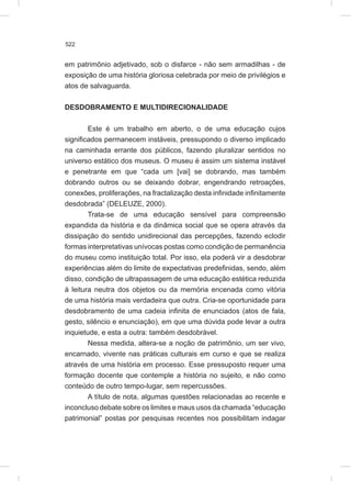 522
em patrimônio adjetivado, sob o disfarce - não sem armadilhas - de
exposição de uma história gloriosa celebrada por meio de privilégios e
atos de salvaguarda.
DESDOBRAMENTO E MULTIDIRECIONALIDADE
Este é um trabalho em aberto, o de uma educação cujos
significados permanecem instáveis, pressupondo o diverso implicado
na caminhada errante dos públicos, fazendo pluralizar sentidos no
universo estático dos museus. O museu é assim um sistema instável
e penetrante em que “cada um [vai] se dobrando, mas também
dobrando outros ou se deixando dobrar, engendrando retroações,
conexões, proliferações, na fractalização desta infinidade infinitamente
desdobrada” (DELEUZE, 2000).
Trata-se de uma educação sensível para compreensão
expandida da história e da dinâmica social que se opera através da
dissipação do sentido unidirecional das percepções, fazendo eclodir
formas interpretativas unívocas postas como condição de permanência
do museu como instituição total. Por isso, ela poderá vir a desdobrar
experiências além do limite de expectativas predefinidas, sendo, além
disso, condição de ultrapassagem de uma educação estética reduzida
à leitura neutra dos objetos ou da memória encenada como vitória
de uma história mais verdadeira que outra. Cria-se oportunidade para
desdobramento de uma cadeia infinita de enunciados (atos de fala,
gesto, silêncio e enunciação), em que uma dúvida pode levar a outra
inquietude, e esta a outra: também desdobrável.
Nessa medida, altera-se a noção de patrimônio, um ser vivo,
encarnado, vivente nas práticas culturais em curso e que se realiza
através de uma história em processo. Esse pressuposto requer uma
formação docente que contemple a história no sujeito, e não como
conteúdo de outro tempo-lugar, sem repercussões.
A título de nota, algumas questões relacionadas ao recente e
inconcluso debate sobre os limites e maus usos da chamada “educação
patrimonial” postas por pesquisas recentes nos possibilitam indagar
 