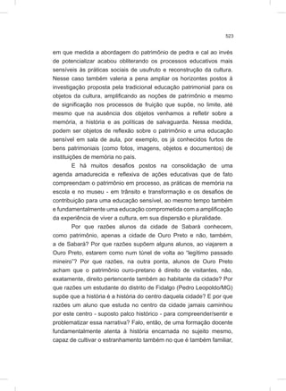 523
em que medida a abordagem do patrimônio de pedra e cal ao invés
de potencializar acabou obliterando os processos educativos mais
sensíveis às práticas sociais de usufruto e reconstrução da cultura.
Nesse caso também valeria a pena ampliar os horizontes postos à
investigação proposta pela tradicional educação patrimonial para os
objetos da cultura, amplificando as noções de patrimônio e mesmo
de significação nos processos de fruição que supõe, no limite, até
mesmo que na ausência dos objetos venhamos a refletir sobre a
memória, a história e as políticas de salvaguarda. Nessa medida,
podem ser objetos de reflexão sobre o patrimônio e uma educação
sensível em sala de aula, por exemplo, os já conhecidos furtos de
bens patrimoniais (como fotos, imagens, objetos e documentos) de
instituições de memória no país.
E há muitos desafios postos na consolidação de uma
agenda amadurecida e reflexiva de ações educativas que de fato
compreendam o patrimônio em processo, as práticas de memória na
escola e no museu - em trânsito e transformação e os desafios de
contribuição para uma educação sensível, ao mesmo tempo também
e fundamentalmente uma educação comprometida com a amplificação
da experiência de viver a cultura, em sua dispersão e pluralidade.
Por que razões alunos da cidade de Sabará conhecem,
como patrimônio, apenas a cidade de Ouro Preto e não, também,
a de Sabará? Por que razões supõem alguns alunos, ao viajarem a
Ouro Preto, estarem como num túnel de volta ao “legítimo passado
mineiro”? Por que razões, na outra ponta, alunos de Ouro Preto
acham que o patrimônio ouro-pretano é direito de visitantes, não,
exatamente, direito pertencente também ao habitante da cidade? Por
que razões um estudante do distrito de Fidalgo (Pedro Leopoldo/MG)
supõe que a história é a história do centro daquela cidade? E por que
razões um aluno que estuda no centro da cidade jamais caminhou
por este centro - suposto palco histórico - para compreender/sentir e
problematizar essa narrativa? Falo, então, de uma formação docente
fundamentalmente atenta à história encarnada no sujeito mesmo,
capaz de cultivar o estranhamento também no que é também familiar,
 