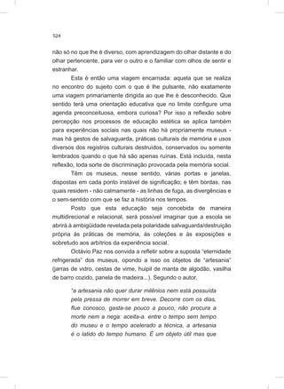 524
não só no que lhe é diverso, com aprendizagem do olhar distante e do
olhar pertencente, para ver o outro e o familiar com olhos de sentir e
estranhar.
Esta é então uma viagem encarnada: aquela que se realiza
no encontro do sujeito com o que é lhe pulsante, não exatamente
uma viagem primariamente dirigida ao que lhe é desconhecido. Que
sentido terá uma orientação educativa que no limite configure uma
agenda preconceituosa, embora curiosa? Por isso a reflexão sobre
percepção nos processos de educação estética se aplica também
para experiências sociais nas quais não há propriamente museus -
mas há gestos de salvaguarda, práticas culturais de memória e usos
diversos dos registros culturais destruídos, conservados ou somente
lembrados quando o que há são apenas ruínas. Está incluída, nesta
reflexão, toda sorte de discriminação provocada pela memória social.
Têm os museus, nesse sentido, várias portas e janelas,
dispostas em cada ponto instável de significação; e têm bordas, nas
quais residem - não calmamente - as linhas de fuga, as divergências e
o sem-sentido com que se faz a história nos tempos.
Posto que esta educação seja concebida de maneira
multidirecional e relacional, será possível imaginar que a escola se
abrirá à ambigüidade revelada pela polaridade salvaguarda/destruição
própria às práticas de memória, às coleções e às exposições e
sobretudo aos arbítrios da experiência social.
Octávio Paz nos convida a refletir sobre a suposta “eternidade
refrigerada” dos museus, opondo a isso os objetos de “artesania”
(jarras de vidro, cestas de vime, huipil de manta de algodão, vasilha
de barro cozido, panela de madeira...). Segundo o autor,
“a artesania não quer durar milênios nem está possuída
pela pressa de morrer em breve. Decorre com os dias,
flue conosco, gasta-se pouco a pouco, não procura a
morte nem a nega: aceita-a. entre o tempo sem tempo
do museu e o tempo acelerado a técnica, a artesania
é o latido do tempo humano. É um objeto útil mas que
 