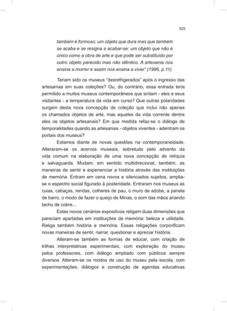 525
também é formoso; um objeto que dura mas que também
se acaba e se resigna a acabar-se: um objeto que não é
único como a obra de arte e que pode ser substituído por
outro objeto parecido mas não idêntico. A artesania nos
ensina a morrer e assim nos ensina a viver” (1996, p.11).
Teriam sido os museus “desrefrigerados” após o ingresso das
artesanias em suas coleções? Ou, do contrário, essa entrada teria
permitido a muitos museus contemporâneos que sintam - eles e seus
visitantes - a temperatura da vida em curso? Que outras polaridades
surgem desta nova concepção de coleção que inclui não apenas
os chamados objetos de arte, mas aqueles da vida corrente dentre
eles os objetos artesanais? Em que medida refaz-se o diálogo de
temporalidades quando as artesanias - objetos viventes - adentram os
portais dos museus?
Estamos diante de novas questões na contemporaneidade.
Alteraram-se os acervos museais, sobretudo pelo advento da
vida comum na elaboração de uma nova concepção de relíquia
e salvaguarda. Mudam, em sentido multidirecional, também, as
maneiras de sentir e experienciar a história através das instituições
de memória. Entram em cena novos e silenciados sujeitos, amplia-
se o espectro social figurado à posteridade. Entraram nos museus as
cuias, cabaças, rendas, colheres de pau, o muro de adobe, a panela
de barro, o modo de fazer o queijo de Minas, o som das mãos ariando
tacho de cobre...
Estes novos cenários expositivos religam duas dimensões que
pareciam apartadas em instituições de memória: beleza e utilidade.
Religa também história e memória. Essas religações corporificam
novas maneiras de sentir, narrar, questionar e apreciar história.
Alteram-se também as formas de educar, com criação de
trilhas interpretativas experimentais, com exploração do museu
pelos professores, com diálogo ampliado com públicos sempre
diversos. Alteram-se os modos de uso do museu pela escola, com
experimentações, diálogos e construção de agendas educativas
 
