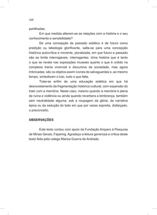526
partilhadas.
Em que medida alteram-se as relações com a história e o seu
conhecimento e sensibilidade?
De uma concepção de passado estático e de futuro como
predição ou teleologia glorificante, salta-se para uma concepção
histórica autocrítica e movente, pluralizada, em que futuro e passado
são ao limite interrogáveis, interrogantes. Uma história que é tanto
o que se revela nas exposições museais quanto o que é urdido na
complexa trama vivencial e discursiva da sociedade, mas agora
imbricadas; são os objetos assim ícones de salvaguardas e, ao mesmo
tempo, simbolizam o luto, tudo o que falta.
Trata-se enfim de uma educação estética em que há
desnovelamento da fragmentação histórico-cultural, com expansão do
trato com a memória. Neste caso, mesmo quando a memória é plena
de ruína e violência ou ainda quando reverbera a lembrança, também
sem neutralidade alguma, sob a roupagem da glória, da narrativa
épica ou da sedução do belo em que por vezes espreita, disfarçado,
o preconceito.
OBSERVAÇÕES
Este texto contou com apoio da Fundação Amparo à Pesquisa
de Minas Gerais, Fapemig. Agradeço a leitura generosa e crítica deste
texto feita pela colega Mariza Guerra de Andrade.
 