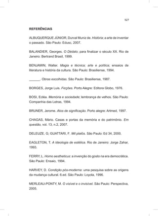 527
REFERÊNCIAS
ALBUQUERQUE JÚNIOR, Durval Muniz de. História; a arte de inventar
o passado. São Paulo: Edusc, 2007.
BALANDIER, Georges. O Dédalo; para finalizar o século XX. Rio de
Janeiro: Bertrand Brasil, 1999.
BENJAMIN, Walter. Magia e técnica; arte e política; ensaios de
literatura e história da cultura. São Paulo: Brasiliense, 1994.
______. Obras escolhidas. São Paulo: Brasiliense, 1987.
BORGES, Jorge Luis. Ficções. Porto Alegre: Editora Globo, 1976.
BOSI, Ecléa. Memória e sociedade; lembrança de velhos. São Paulo:
Companhia das Letras, 1994.
BRUNER, Jerome. Atos de significação. Porto alegre: Artmed, 1997.
CHAGAS, Mário. Casas e portas da memória e do patrimônio. Em
questão, vol. 13, n.2, 2007.
DELEUZE, G; GUATTARI, F. Mil platôs. São Paulo: Ed 34, 2000.
EAGLETON, T. A Ideologia de estética. Rio de Janeiro: Jorge Zahar,
1993.
FERRY, L. Homo aestheticus: a invenção do gosto na era democrática.
São Paulo: Ensaio, 1994.
HARVEY, D. Condição pós-moderna: uma pesquisa sobre as origens
da mudança cultural. 6.ed. São Paulo: Loyola, 1996.
MERLEAU-PONTY, M. O visível e o invisível. São Paulo: Perspectiva,
2005.
 