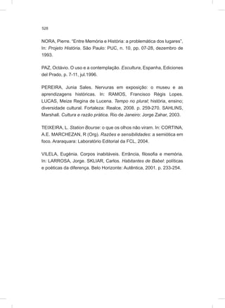 528
NORA, Pierre. “Entre Memória e História: a problemática dos lugares”,
In: Projeto História. São Paulo: PUC, n. 10, pp. 07-28, dezembro de
1993.
PAZ, Octávio. O uso e a contemplação. Escultura, Espanha, Ediciones
del Prado, p. 7-11, jul.1996.
PEREIRA, Junia Sales. Nervuras em exposição: o museu e as
aprendizagens históricas. In: RAMOS, Francisco Régis Lopes.
LUCAS, Meize Regina de Lucena. Tempo no plural; história, ensino;
diversidade cultural. Fortaleza: Realce, 2008. p. 259-270. SAHLINS,
Marshall. Cultura e razão prática. Rio de Janeiro: Jorge Zahar, 2003.
TEIXEIRA, L. Station Bourse: o que os olhos não viram. In: CORTINA,
A.E. MARCHEZAN, R (Org). Razões e sensibilidades: a semiótica em
foco. Araraquara: Laboratório Editorial da FCL, 2004.
VILELA, Eugénia. Corpos inabitáveis. Errância, filosofia e memória.
In: LARROSA, Jorge. SKLIAR, Carlos. Habitantes de Babel: políticas
e poéticas da diferença. Belo Horizonte: Autêntica, 2001. p. 233-254.
 