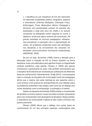 52
(...) identificou-se que disciplinas de EA são oferecidas
em diferentes modalidades (eletiva, obrigatória, optativa)
e licenciaturas (Ciências Biológicas, Educação Física,
Enfermagem, Física, Matemática, Música, Pedagogia e
Química), com periodicidade variável. As ementas são
atualizadas a cada dois anos em média e os autores
constantes na bibliografia variam segundo os cursos e
objetivos, sendo que alguns autores são recorrentes. Há
grande variedade de recursos pedagógicos utilizados,
mas prevalecem a exposição oral e a apresentação de
vídeos. Os problemas ambientais locais são abordados
nas disciplinas e há envolvimento dos docentes em
atividades extra-curriculares (movimento ambientalista)
(ANDRADE, 2008).
Se por um lado, Sorrentino (1995) chama a atenção para a
discussão sobre a inserção da EA no Ensino Superior na forma
disciplinar como uma alternativa para aglutinar forças no fragmentado
contexto acadêmico, mais adiante, Tavares Jr. (2005) não apenas
corroborava o pensamento do autor, mas também recomendava que
a disciplina de EA deveria ser ministrada por professores de diferentes
áreas do conhecimento. Recentemente, Ovigli (2010), numa pesquisa
sobre a inserção da disciplina EA na formação inicial dos pedagogos
afirma que a mesma não pode restringir-se aos aspectos sobre o
como ensinar e sim precisa ser acompanhada de uma reflexão sobre
os problemas ambientais mais amplos, bem como de um diálogo com
outras disciplinas como a antropologia, a sociologia e a história.
Apesar da pesquisa de Andrade (2008) ampliar a compreensão
da temática no ensino superior, novas incursões se fazem necessárias
para uma compreensão mais abrangente da disciplina. Nesse sentido,
a experiência da Universidade Federal de São Carlos (UFSCar) nos
parece pertinente.
Oliveira (2000) afirma que o diálogo com outras áreas do
conhecimento foi um dos principais aspectos contemplados pela
 