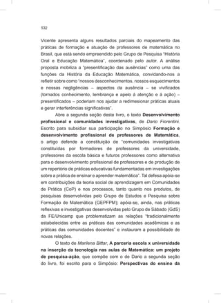 532
Vicente apresenta alguns resultados parciais do mapeamento das
práticas de formação e atuação de professores de matemática no
Brasil, que está sendo empreendido pelo Grupo de Pesquisa “História
Oral e Educação Matemática”, coordenado pelo autor. A análise
proposta mobiliza a “presentificação das ausências” como uma das
funções da História da Educação Matemática, convidando-nos a
refletir sobre como “nossos desconhecimentos, nossos esquecimentos
e nossas negligências – aspectos da ausência – se vivificados
(tornados conhecimento, lembrança e apelo à atenção e à ação) –
presentificados – poderiam nos ajudar a redimesionar práticas atuais
e gerar interferências significativas”.
Abre a segunda seção deste livro, o texto Desenvolvimento
profissional e comunidades investigativas, de Dario Fiorentini.
Escrito para subsidiar sua participação no Simpósio Formação e
desenvolvimento profissional de professores de Matemática,
o artigo defende a constituição de “comunidades investigativas
constituídas por formadores de professores da universidade,
professores da escola básica e futuros professores como alternativa
para o desenvolvimento profissional de professores e de produção de
um repertório de práticas educativas fundamentadas em investigações
sobre a prática de ensinar e aprender matemática”. Tal defesa apóia-se
em contribuições da teoria social de aprendizagem em Comunidades
de Prática (CoP) e nos processos, tanto quanto nos produtos, de
pesquisas desenvolvidas pelo Grupo de Estudos e Pesquisa sobre
Formação de Matemática (GEPFPM); apóia-se, ainda, nas práticas
reflexivas e investigativas desenvolvidas pelo Grupo de Sábado (GdS)
da FE/Unicamp que problematizam as relações “tradicionalmente
estabelecidas entre as práticas das comunidades acadêmicas e as
práticas das comunidades docentes” e instauram a possibilidade de
novas relações.
O texto de Marilena Bittar, A parceria escola x universidade
na inserção da tecnologia nas aulas de Matemática: um projeto
de pesquisa-ação, que compõe com o de Dario a segunda seção
do livro, foi escrito para o Simpósio: Perspectivas do ensino da
 