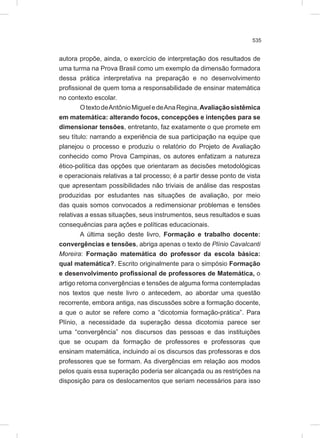 535
autora propõe, ainda, o exercício de interpretação dos resultados de
uma turma na Prova Brasil como um exemplo da dimensão formadora
dessa prática interpretativa na preparação e no desenvolvimento
profissional de quem toma a responsabilidade de ensinar matemática
no contexto escolar.
OtextodeAntônioMigueledeAnaRegina,Avaliaçãosistêmica
em matemática: alterando focos, concepções e intenções para se
dimensionar tensões, entretanto, faz exatamente o que promete em
seu título: narrando a experiência de sua participação na equipe que
planejou o processo e produziu o relatório do Projeto de Avaliação
conhecido como Prova Campinas, os autores enfatizam a natureza
ético-política das opções que orientaram as decisões metodológicas
e operacionais relativas a tal processo; é a partir desse ponto de vista
que apresentam possibilidades não triviais de análise das respostas
produzidas por estudantes nas situações de avaliação, por meio
das quais somos convocados a redimensionar problemas e tensões
relativas a essas situações, seus instrumentos, seus resultados e suas
consequências para ações e políticas educacionais.
A última seção deste livro, Formação e trabalho docente:
convergências e tensões, abriga apenas o texto de Plínio Cavalcanti
Moreira: Formação matemática do professor da escola básica:
qual matemática?. Escrito originalmente para o simpósio Formação
e desenvolvimento profissional de professores de Matemática, o
artigo retoma convergências e tensões de alguma forma contempladas
nos textos que neste livro o antecedem, ao abordar uma questão
recorrente, embora antiga, nas discussões sobre a formação docente,
a que o autor se refere como a “dicotomia formação-prática”. Para
Plínio, a necessidade da superação dessa dicotomia parece ser
uma “convergência” nos discursos das pessoas e das instituições
que se ocupam da formação de professores e professoras que
ensinam matemática, incluindo aí os discursos das professoras e dos
professores que se formam. As divergências em relação aos modos
pelos quais essa superação poderia ser alcançada ou as restrições na
disposição para os deslocamentos que seriam necessários para isso
 