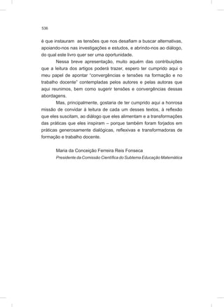 536
é que instauram as tensões que nos desafiam a buscar alternativas,
apoiando-nos nas investigações e estudos, e abrindo-nos ao diálogo,
do qual este livro quer ser uma oportunidade.
Nessa breve apresentação, muito aquém das contribuições
que a leitura dos artigos poderá trazer, espero ter cumprido aqui o
meu papel de apontar “convergências e tensões na formação e no
trabalho docente” contempladas pelos autores e pelas autoras que
aqui reunimos, bem como sugerir tensões e convergências dessas
abordagens.
Mas, principalmente, gostaria de ter cumprido aqui a honrosa
missão de convidar à leitura de cada um desses textos, à reflexão
que eles suscitam, ao diálogo que eles alimentam e a transformações
das práticas que eles inspiram – porque também foram forjados em
práticas generosamente dialógicas, reflexivas e transformadoras de
formação e trabalho docente.
Maria da Conceição Ferreira Reis Fonseca
Presidente da Comissão Científica do Subtema Educação Matemática
 