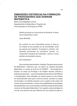 537
DIMENSÕES HISTÓRICAS NA FORMAÇÃO
DE PROFESSORES QUE ENSINAM
MATEMÁTICA
Maria Laura Magalhães Gomes
Departamento de Matemática e Programa de
Pós-Graduação em Educação da UFMG
Aquele que quiser se circunscrever ao presente, ao atual,
não compreenderá o atual.
(Jules Michelet)
Ser membro de uma comunidade humana é situar-se
em relação ao seu passado (ou da comunidade), ainda
que apenas para rejeitá-lo. O passado é, portanto, uma
dimensão permanente da consciência humana, um
componente inevitável das instituições, valores e outros
padrões da sociedade humana.
(Eric Hobsbawm)
Noconviteparaestesimpósio,intitulado“Perspectivasdoensino
da Matemática”, informa-se que, no interior do subtema Educação
Matemática, é a partir do tema do XV ENDIPE – “Convergências e
tensões no campo da formação e do trabalho docente: políticas e
práticaseducacionais”–,queossimposistasdevemtecersuasreflexões
e considerações. Essa indicação, ao mesmo tempo em que oferece
um direcionamento claro para o tema do evento, centrado no campo
da formação e do trabalho docente e por si próprio muito amplo, faz
crescer imensuravelmente o número de possibilidades de abordagem
dos palestrantes, que se movimentam no também extremamente amplo
universo da Educação Matemática. Fica sugerido, pela orientação do
convite, que somos livres para falarmos do que quisermos quanto a
 