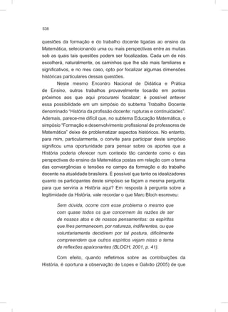 538
questões da formação e do trabalho docente ligadas ao ensino da
Matemática, selecionando uma ou mais perspectivas entre as muitas
sob as quais tais questões podem ser focalizadas. Cada um de nós
escolherá, naturalmente, os caminhos que lhe são mais familiares e
significativos, e no meu caso, opto por focalizar algumas dimensões
históricas particulares dessas questões.
Neste mesmo Encontro Nacional de Didática e Prática
de Ensino, outros trabalhos provavelmente tocarão em pontos
próximos aos que aqui procurarei focalizar; é possível antever
essa possibilidade em um simpósio do subtema Trabalho Docente
denominado “História da profissão docente: rupturas e continuidades”.
Ademais, parece-me difícil que, no subtema Educação Matemática, o
simpósio “Formação e desenvolvimento profissional de professores de
Matemática” deixe de problematizar aspectos históricos. No entanto,
para mim, particularmente, o convite para participar deste simpósio
significou uma oportunidade para pensar sobre os aportes que a
História poderia oferecer num contexto tão candente como o das
perspectivas do ensino da Matemática postas em relação com o tema
das convergências e tensões no campo da formação e do trabalho
docente na atualidade brasileira. É possível que tanto os idealizadores
quanto os participantes deste simpósio se façam a mesma pergunta:
para que serviria a História aqui? Em resposta à pergunta sobre a
legitimidade da História, vale recordar o que Marc Bloch escreveu:
Sem dúvida, ocorre com esse problema o mesmo que
com quase todos os que concernem às razões de ser
de nossos atos e de nossos pensamentos: os espíritos
que lhes permanecem, por natureza, indiferentes, ou que
voluntariamente decidirem por tal postura, dificilmente
compreendem que outros espíritos vejam nisso o tema
de reflexões apaixonantes (BLOCH, 2001, p. 41).
Com efeito, quando refletimos sobre as contribuições da
História, é oportuna a observação de Lopes e Galvão (2005) de que
 