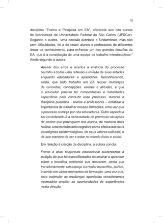 53
disciplina “Ensino e Pesquisa em EA”, oferecida aos oito cursos
de licenciatura da Universidade Federal de São Carlos (UFSCar).
Segundo a autora, “uma decisão acertada e fundamental, mas não
sem dificuldades, foi a de reunir alunos e professores de diferentes
áreas de conhecimento, para enfrentar um dos grandes desafios da
EA, que é a constituição de uma equipe de trabalho interdisciplinar.”
Ainda segundo a autora:
Apesar dos erros e acertos a vivência do processo
permitiu a todos uma reflexão e revisão de suas atitudes
enquanto educadores e aprendizes. Reconhecendo,
ainda, que todo trabalho em EA requer mudanças
de conceitos, concepções, valores e atitudes, e que
o educador precisa ter competências e habilidades
específicas para conduzir esse processo, durante a
disciplina pudemos - alunos e professores – enfatizar a
importância de trabalhar nossas limitações, uma vez que
o processo começa por nós educadores. Outro aspecto a
ser considerado é a necessidade de promover situações
de ensino que provoquem nos alunos, de maneira mais
radical, uma revisão tanto cognitiva como afetiva dos seus
paradigmas epistemológicos, de seus valores culturais, e
da sua maneira de ser e estar no mundo físico e social.
Em relação à criação da disciplina, a autora conclui:
Frente à atual conjuntura educacional sustentamos a
posição de que há especificidades no ensinar a aprender
sobre a temática ambiental que requerem, ainda que
transitoriamente, um espaço curricular específico, porém,
inserido em vários momentos da formação, uma vez que,
para estimular as mudanças apontadas consideramos
necessária ampliar as oportunidades de experiências
nesta direção.
 