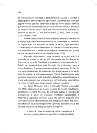 540
de universalidade, laicidade e obrigatoriedade passam a compor a
escola pública como ainda hoje a pensamos. O problema da instrução
popular levou o Estado a concretizar a ideia de prover escolas normais
que formassem professores para a escola primária; porém, o processo
de criação dessas escolas teve seu desenvolvimento somente no
decorrer do século XIX, inclusive no Brasil (LOPES, 2008; TANURI,
2000; SAVIANI, 2009).
Parece haver um acordo da historiografia da educação em situar
a configuração da formação institucional de professores no momento
da organização dos sistemas nacionais de ensino, que, pensados
como um conjunto de muitas escolas vinculadas a um mesmo padrão,
precisaram encarar o problema de preparar professores, em grande
escala, para ensinar nessas escolas (SAVIANI, 2009).
Contudo, antes mesmo desse momento de organização dos
sistemas de ensino no século XIX, no próprio seio da Revolução
Francesa, a obra de Condorcet já explicitava a necessidade de o
Estado se responsabilizar pela formação de professores para a
instrução pública. O que nos interessa particularmente aqui é o fato de
que, no contexto maior da elaboração das diretrizes para a formação
geral do cidadão na instrução pública da França Revolucionária, esse
pensador e homem de ação tenha formulado ideias específicas para a
preparação daqueles que ensinariam os conhecimentos matemáticos
na escola primária a que teriam acesso todos os cidadãos.
As Cinco Memórias sobre a Instrução Pública, publicadas
em 1791, estabelecem as bases teóricas da escola republicana,
constituindo a matriz filosófica da instrução pública e subsidiando
teoricamente o plano do deputado Condorcet apresentado à
Assembleia Legislativa em 1792, o qual não somente propunha uma
instrução universal totalmente laica, sob a responsabilidade do Estado,
como também estabelecia legalmente o primado da Matemática e das
ciências nesse ensino. Nas palavras de Condorcet:
“... a instrução deve ser universal, isto é, estender-se a
todososcidadãos.Deve-sereparti-lacomtodaaigualdade
 