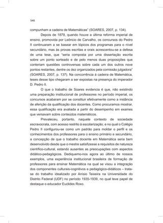 546
compunham a cadeira de Matemáticas” (SOARES, 2007, p. 134).
Depois de 1879, quando houve a última reforma imperial de
ensino, promovida por Leôncio de Carvalho, os concursos do Pedro
II continuaram a se basear em tópicos dos programas para o nível
secundário, mas às provas escritas e orais acrescentou-se a defesa
de uma tese, que “seria composta por uma dissertação escrita
sobre um ponto sorteado e de pelo menos duas proposições que
conteriam questões controversas sobre cada um dos outros nove
pontos restantes, dentre os dez organizados pela comissão julgadora”
(SOARES, 2007, p. 137). Na concorrência à cadeira de Matemática,
teses desse tipo chegaram a ser expostas na presença do imperador
D. Pedro II.
O que o trabalho de Soares evidencia é que, não existindo
uma preparação institucional de professores no período imperial, os
concursos acabaram por se constituir efetivamente como a instância
de aferição da qualificação dos docentes. Como procuramos mostrar,
essa qualificação era avaliada a partir do desempenho em exames
que versavam sobre conteúdos matemáticos.
Prevaleceu, portanto, naquele contexto de sociedade
escravocrata, com acesso restrito à escolarização, e no qual o Colégio
Pedro II configurou-se como um padrão para moldar o perfil e os
conhecimentos dos professores para o ensino primário e secundário,
a concepção de que o trabalho docente em Matemática seria bem
desenvolvido desde que o mestre satisfizesse a requisitos de natureza
científico-cultural, estando ausentes as preocupações com aspectos
didático-pedagógicos. Dediquemo-nos agora ao último de nossos
exemplos, uma experiência institucional brasileira de formação de
professores para ensinar Matemática na qual se visou a integração
dos componentes culturais-cognitivos e pedagógico-didáticos – trata-
se do trabalho idealizado por Anísio Teixeira na Universidade do
Distrito Federal (UDF) no período 1935-1939, no qual teve papel de
destaque o educador Euclides Roxo.
 