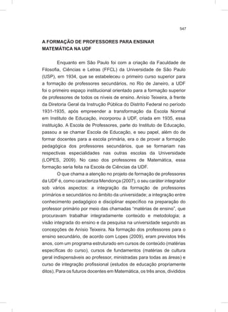 547
A FORMAÇÃO DE PROFESSORES PARA ENSINAR
MATEMÁTICA NA UDF
Enquanto em São Paulo foi com a criação da Faculdade de
Filosofia, Ciências e Letras (FFCL) da Universidade de São Paulo
(USP), em 1934, que se estabeleceu o primeiro curso superior para
a formação de professores secundários, no Rio de Janeiro, a UDF
foi o primeiro espaço institucional orientado para a formação superior
de professores de todos os níveis de ensino. Anísio Teixeira, à frente
da Diretoria Geral da Instrução Pública do Distrito Federal no período
1931-1935, após empreender a transformação da Escola Normal
em Instituto de Educação, incorporou à UDF, criada em 1935, essa
instituição. A Escola de Professores, parte do Instituto de Educação,
passou a se chamar Escola de Educação, e seu papel, além do de
formar docentes para a escola primária, era o de prover a formação
pedagógica dos professores secundários, que se formariam nas
respectivas especialidades nas outras escolas da Universidade
(LOPES, 2009). No caso dos professores de Matemática, essa
formação seria feita na Escola de Ciências da UDF.
O que chama a atenção no projeto de formação de professores
da UDF é, como caracteriza Mendonça (2007), o seu caráter integrador
sob vários aspectos: a integração da formação de professores
primários e secundários no âmbito da universidade; a integração entre
conhecimento pedagógico e disciplinar específico na preparação do
professor primário por meio das chamadas “matérias de ensino”, que
procuravam trabalhar integradamente conteúdo e metodologia; a
visão integrada do ensino e da pesquisa na universidade segundo as
concepções de Anísio Teixeira. Na formação dos professores para o
ensino secundário, de acordo com Lopes (2009), eram previstos três
anos, com um programa estruturado em cursos de conteúdo (matérias
específicas do curso), cursos de fundamentos (matérias de cultura
geral indispensáveis ao professor, ministradas para todas as áreas) e
curso de integração profissional (estudos de educação propriamente
ditos). Para os futuros docentes em Matemática, os três anos, divididos
 