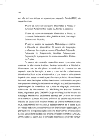 548
em três períodos letivos, se organizavam, segundo Dassie (2009), do
seguinte modo:
1º ano: a) cursos de conteúdo: Matemática e Física; b)
cursos de fundamentos: Inglês ou Alemão e Desenho;
2º ano: a) cursos de conteúdo: Matemática e Física; b)
cursos de fundamentos: Biologia Educacional, Sociologia
Educacional, Filosofia;
3º ano: a) cursos de conteúdo: Matemática e História
e Filosofia da Matemática; b) cursos de integração
profissional: Introdução ao ensino, Filosofia da Educação,
Psicologia do Adolescente, Medidas Educacionais,
Organização e programas do ensino secundário, Prática
de Ensino.
Os cursos de conteúdo matemático eram compostos pelas
cadeiras de Geometria Analítica, Análise Matemática e Mecânica.
Observa-se que as disciplinas educacionais já compareciam no
segundo ano da formação, e que o curso incluía conhecimentos
histórico-filosóficos sobre a Matemática, o que revela a atribuição de
importância a esses conteúdos para formar o professor. Bruno Dassie
buscou ir além da simples análise da estrutura curricular do curso para
compreenderaformaçãododocenteemrelaçãoàsquestõesdoensino-
aprendizagem da Matemática nos cursos de integração profissional,
valendo-se de documentos do APER-Arquivo Pessoal Euclides
Roxo, organizado pelo GHEMAT-Grupo de Pesquisa de História da
Educação Matemática, atualmente sediado em Osasco, no estado
de São Paulo. Euclides Roxo era professor da Escola Secundária do
Instituto de Educação e lecionou Prática de Ensino de Matemática na
UDF. Documentos de seu arquivo pessoal referem-se a essas aulas
de Prática de Ensino, que contemplariam exercícios de observação, de
planejamento e de participação no ensino desenvolvido em classes da
Escola Secundária regidas pelo próprio professor de Prática (DASSIE,
2009). Nota-se, assim, que a formação docente desenvolvida na UDF
 