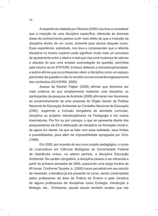 54
A experiência relatada por Oliveira (2000) nos leva a considerar
que a inserção de uma disciplina específica, oferecida às diversas
áreas do conhecimento parece surtir mais efeito do que a inserção da
disciplina dentro de um curso, somente para alunos daquele curso.
Essa experiência, sobretudo, nos leva a compreender que a referida
disciplina no ensino superior pode significar muito mais um processo
de ajustamento entre o ideal e o real que visa uma mudança de valores
e atitudes do que uma simples acomodação da questão, permitida
pela brecha da lei 97975/99. Embora defenda a transdisciplinaridade,
a autora afirma que os professores vêem a disciplina como um espaço
para tratar da questão e não no sentido convencional de engessamento
dos conteúdos (OLIVEIRA, 2009).
Apesar de Rachel Trajber (2009) afirmar que devemos ser
mais criativos do que simplesmente implantar uma disciplina, os
participantes da pesquisa de Andrade (2008) afirmaram ser favoráveis
ao encaminhamento de uma proposta do Órgão Gestor da Política
Nacional de Educação Ambiental ao Conselho Nacional de Educação
(CNE), sugerindo a inclusão obrigatória de atividade curricular,
disciplina ou projetos interdisciplinares na Pedagogia e em outras
licenciaturas. Por fim ou por começo, o que se apresenta diante dos
pesquisadores da EA é efetivação da disciplina na formação inicial e,
de agora em diante, há que se lidar com essa realidade, seus limites
e possibilidades, para além da impossibilidade apregoada por Grün
(1996).
Em 2005, por ocasião de seu novo projeto pedagógico, o curso
de Licenciatura em Ciências Biológicas da Universidade Federal
de Uberlândia incluiu, no sétimo período, a disciplina Educação
Ambiental. De caráter obrigatório, a disciplina passou a ser oferecida a
partir do primeiro semestre de 2009, possuindo uma carga horária de
60 horas. Conforme Tavares Jr. (2005) havia percebido em seu estudo
de mestrado, a temática já era presente no curso, sendo contemplada
pelos professores da área de Prática de Ensino e pela iniciativa
de alguns professores de disciplinas como Ecologia, Introdução à
Biologia, etc... Entretanto, aquele estudo também revelou que nas
 