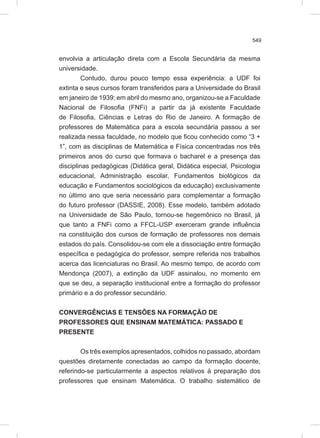 549
envolvia a articulação direta com a Escola Secundária da mesma
universidade.
Contudo, durou pouco tempo essa experiência: a UDF foi
extinta e seus cursos foram transferidos para a Universidade do Brasil
em janeiro de 1939; em abril do mesmo ano, organizou-se a Faculdade
Nacional de Filosofia (FNFi) a partir da já existente Faculdade
de Filosofia, Ciências e Letras do Rio de Janeiro. A formação de
professores de Matemática para a escola secundária passou a ser
realizada nessa faculdade, no modelo que ficou conhecido como “3 +
1”, com as disciplinas de Matemática e Física concentradas nos três
primeiros anos do curso que formava o bacharel e a presença das
disciplinas pedagógicas (Didática geral, Didática especial, Psicologia
educacional, Administração escolar, Fundamentos biológicos da
educação e Fundamentos sociológicos da educação) exclusivamente
no último ano que seria necessário para complementar a formação
do futuro professor (DASSIE, 2008). Esse modelo, também adotado
na Universidade de São Paulo, tornou-se hegemônico no Brasil, já
que tanto a FNFi como a FFCL-USP exerceram grande influência
na constituição dos cursos de formação de professores nos demais
estados do país. Consolidou-se com ele a dissociação entre formação
específica e pedagógica do professor, sempre referida nos trabalhos
acerca das licenciaturas no Brasil. Ao mesmo tempo, de acordo com
Mendonça (2007), a extinção da UDF assinalou, no momento em
que se deu, a separação institucional entre a formação do professor
primário e a do professor secundário.
CONVERGÊNCIAS E TENSÕES NA FORMAÇÃO DE
PROFESSORES QUE ENSINAM MATEMÁTICA: PASSADO E
PRESENTE
Os três exemplos apresentados, colhidos no passado, abordam
questões diretamente conectadas ao campo da formação docente,
referindo-se particularmente a aspectos relativos à preparação dos
professores que ensinam Matemática. O trabalho sistemático de
 