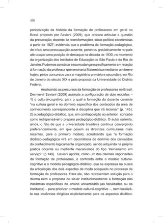 550
periodização da história da formação de professores em geral no
Brasil proposto por Saviani (2009), que procura articular a questão
da preparação docente às transformações sócio-político-econômicas
a partir de 1827, evidencia que o problema da formação pedagógica,
de início uma preocupação ausente, penetrou gradativamente no país
até ocupar uma posição de destaque na década de 1930, no momento
da organização dos Institutos de Educação de São Paulo e do Rio de
Janeiro.Pudemosconstataressamudançaespecificamenteemrelação
à formação do professor que ensinaria Matemática mediante um breve
trajeto pelos concursos para o magistério primário e secundário no Rio
de Janeiro do século XIX e pela proposta da Universidade do Distrito
Federal.
Analisando os percursos da formação de professores no Brasil,
Dermeval Saviani (2009) assinala a configuração de dois modelos –
1) o cultural-cognitivo, para o qual a formação do docente consiste
“na cultura geral e no domínio específico dos conteúdos da área de
conhecimento correspondente à disciplina que irá lecionar” (p. 145);
2) o pedagógico-didático, que, em contraposição ao anterior, concebe
como indispensável o preparo pedagógico-didático. O autor salienta,
ainda, o fato de que a universidade brasileira continua convergindo
preferencialmente, em que pesem as diretrizes curriculares mais
recentes, para o primeiro modelo, acreditando que “a formação
didático-pedagógica virá em decorrência do domínio dos conteúdos
do conhecimento logicamente organizado, sendo adquirida na própria
prática docente ou mediante mecanismos do tipo ‘treinamento em
serviço’” (p.149). Saviani aponta, como um dos dilemas importantes
da formação de professores, o confronto entre o modelo cultural-
cognitivo e o modelo pedagógico-didático, que se expressa na busca
da articulação dos dois aspectos de modo adequado no processo de
formação de professores. Para ele, não representam solução para o
dilema nem a proposta de situar institucionalmente a formação nas
instâncias específicas do ensino universitário (as faculdades ou os
institutos) – para priorizar o modelo cultural-cognitivo –, nem localizá-
la nas instâncias dirigidas explicitamente para os aspectos didático-
 