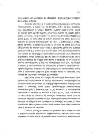 551
pedagógicos (as faculdades de educação) – para privilegiar o modelo
pedagógico-didático.
A raiz do dilema está precisamente na dissociação, permeada
historicamente, a nosso ver, de tensões, entre os dois aspectos
que caracterizam a função docente. Superar esse dilema, ainda
de acordo com Saviani (2009), envolveria investir na ligação entre
esses aspectos, “evidenciando os processos didático-pedagógicos
pelos quais os conteúdos se tornam assimiláveis pelos alunos no
trabalho de ensino-aprendizagem” (p. 152). O autor propõe, então,
como caminho, a consideração do ato docente tal como ele se dá
efetivamente no interior das escolas, e apresenta, como uma bússola
para percorrê-lo, a ideia de que a análise dos livros didáticos escolares
nos cursos de Pedagogia e licenciatura constituiria uma alternativa
significativa para a construção de uma compreensão sintética do futuro
professor acerca da relação entre forma e conteúdo no processo de
ensino-aprendizagem. É bastante interessante notar que, no projeto
iluminista e particularmente na proposta de Condorcet para o ensino-
aprendizagem da aritmética na instrução pública, o livro didático tenha
sido o instrumento proposto para integrar forma e conteúdo (nos
termos de Saviani) na formação do professor.
Pesquisas atuais no campo da Educação Matemática têm
contribuído especialmente no esforço por efetuar a ultrapassagem da
dicotomia entre o específico e o pedagógico por meio das investigações
sobre o chamado, entre outras denominações, conhecimento
matemático para o ensino (BASS, 2005). No Brasil, é indispensável
mencionar o trabalho de Moreira e David (2005), que, em busca
da articulação do processo de formação matemática inicial com as
questões da prática docente escolar, defendem o desenvolvimento de
estudos em direção a uma concepção de formação “de conteúdo” que
considere o destino profissional do licenciando e tome como referência
central a matemática escolar.
Contudo, esforços como esses parecem estar ainda restritos
a algumas esferas acadêmicas especializadas, uma vez que várias
experiências de formação de professores de Matemática recentemente
 