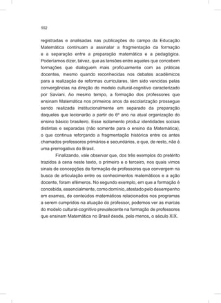 552
registradas e analisadas nas publicações do campo da Educação
Matemática continuam a assinalar a fragmentação da formação
e a separação entre a preparação matemática e a pedagógica.
Poderíamos dizer, talvez, que as tensões entre aqueles que concebem
formações que dialoguem mais proficuamente com as práticas
docentes, mesmo quando reconhecidas nos debates acadêmicos
para a realização de reformas curriculares, têm sido vencidas pelas
convergências na direção do modelo cultural-cognitivo caracterizado
por Saviani. Ao mesmo tempo, a formação dos professores que
ensinam Matemática nos primeiros anos da escolarização prossegue
sendo realizada institucionalmente em separado da preparação
daqueles que lecionarão a partir do 6º ano na atual organização do
ensino básico brasileiro. Esse isolamento produz identidades sociais
distintas e separadas (não somente para o ensino da Matemática),
o que continua reforçando a fragmentação histórica entre os antes
chamados professores primários e secundários, e que, de resto, não é
uma prerrogativa do Brasil.
Finalizando, vale observar que, dos três exemplos do pretérito
trazidos à cena neste texto, o primeiro e o terceiro, nos quais vimos
sinais de concepções de formação de professores que convergem na
busca de articulação entre os conhecimentos matemáticos e a ação
docente, foram efêmeros. No segundo exemplo, em que a formação é
concebida, essencialmente, como domínio, atestado pelo desempenho
em exames, de conteúdos matemáticos relacionados nos programas
a serem cumpridos na atuação do professor, podemos ver as marcas
do modelo cultural-cognitivo prevalecente na formação de professores
que ensinam Matemática no Brasil desde, pelo menos, o século XIX.
 