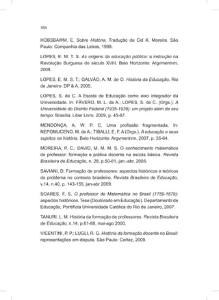 554
HOBSBAWM, E. Sobre História. Tradução de Cid K. Moreira. São
Paulo: Companhia das Letras, 1998.
LOPES, E. M. T. S. As origens da educação pública: a instrução na
Revolução Burguesa do século XVIII. Belo Horizonte: Argvmentvm,
2008.
LOPES, E. M. S. T.; GALVÃO, A. M. de O. História da Educação. Rio
de Janeiro: DP & A, 2005.
LOPES, S. de C. A Escola de Educação como eixo integrador da
Universidade. In: FÁVERO, M. L. de A.; LOPES, S. de C. (Orgs.). A
Universidade do Distrito Federal (1935-1939): um projeto além de seu
tempo. Brasília: Liber Livro, 2009, p. 45-67.
MENDONÇA, A. W. P. C. Uma profissão fragmentada. In:
NEPOMUCENO, M. de A.; TIBALLI, E. F. A (Orgs.). A educação e seus
sujeitos na história. Belo Horizonte: Argvmentvm, 2007, p. 35-64.
MOREIRA, P. C.; DAVID, M. M. M. S. O conhecimento matemático
do professor: formação e prática docente na escola básica. Revista
Brasileira de Educação, n. 28, p.50-61, jan.-abr. 2005.
SAVIANI, D. Formação de professores: aspectos históricos e teóricos
do problema no contexto brasileiro. Revista Brasileira de Educação,
v.14, n.40, p. 143-155, jan-abr 2009.
SOARES, F. S. O professor de Matemática no Brasil (1759-1879):
aspectos históricos. Tese (Doutorado em Educação). Departamento de
Educação, Pontifícia Universidade Católica do Rio de Janeiro, 2007.
TANURI, L. M. História da formação de professores. Revista Brasileira
de Educação, n.14, p.61-88, mai-ago 2000.
VICENTINI, P. P.; LUGLI, R. G. História da formação docente no Brasil:
representações em disputa. São Paulo: Cortez, 2009.
 
