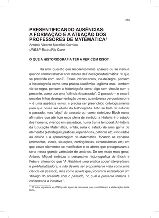 555
PRESENTIFICANDO AUSÊNCIAS:
A FORMAÇÃO E A ATUAÇÃO DOS
PROFESSORES DE MATEMÁTICA1
Antonio Vicente Marafioti Garnica
UNESP-Bauru/Rio Claro
O QUE A HISTORIOGRAFIA TEM A VER COM ISSO?
Há uma questão que recorrentemente aparece ou se insinua
quando afirmo trabalhar com História da Educação Matemática: “O que
se pretende com isso?”. Esses interlocutores, via-de-regra, pensam
a historiografia como uma prática acadêmica legítima mas, também
via-de-regra, pensam a historiografia como algo sem vínculo com o
presente, como que uma “ciência do passado”. O passado – e essa é
uma das linhas de argumentação que uso quando essa pergunta ocorre
– é uma ausência em-si, e precisa ser preenchido ontologicamente
para que possa ser objeto da historiografia. Não se trata de estudar
o passado, mas “algo” do passado ou, como sintetizou Bloch numa
afirmativa que até hoje ecoa plena de sentido: a História é o estudo
dos homens, vivendo em sociedade, numa trama temporal. A História
da Educação Matemática, então, seria o estudo de uma gama de
elementos (estratégias, práticas, experiências, políticas etc) vinculados
ao ensino e à aprendizagem de Matemática, focando os cenários
(momentos, locais, situações, contingências, circunstâncias etc) em
que esses elementos se manifestam e os atores que protagonizam a
cena nessa grande variedade de cenários. De um modo mais geral,
Antonio Miguel sintetiza a perspectiva historiográfica de Bloch e
Febvre afirmando que “A História é uma prática social interpretativa
e problematizadora, e não deveria ser propriamente vista como uma
ciência do passado, mas como aquela que procuraria estabelecer um
‘diálogo do presente com o passado, no qual o presente tomaria e
conservaria a iniciativa’”.
1 O autor agradece ao CNPq pelo apoio às pesquisas que possibilitaram a elaboração deste
texto.
 