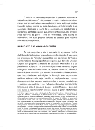 557
O historiador, motivado por questões do presente, sistematiza,
voltando-se “ao passado”. Historiadores, portanto, produzem narrativas
menos ou mais motivadoras, causando menores ou maiores impactos,
impondo matizes menos ou mais duradouros. A Historiografia é um
constructo ideológico e como tal é continuamente retrabalhada e
reordenada por todos aqueles que, em diferentes graus, são afetados
pelas relações de poder – pois os dominados, tanto quanto os
dominantes, têm suas próprias versões do passado para legitimar
suas respectivas práticas.
UM PROJETO E AS MÚMIAS DE POMPÉIA
Se hoje perguntam a mim o que pretendo ao estudar História
da Educação Matemática, respondo que minha intenção é agir como
um arqueólogo de Pompéia3
, cuja prática com as múmias do Vesúvio
é uma metáfora dessa proposta historiográfica que defendo: uma das
funções que proponho à História da Educação Matemática é a de
presentificar ausências. Tal presentificação se faz arbitrando origens
e lançando mão de fontes várias, de diversas naturezas, visando à
constituição de narrativas que possam dar conta de conhecer práticas
que desconhecíamos, estratégias de formação que esquecemos,
políticas educacionais cuja existência negligenciamos. Nossos
desconhecimentos, nossos esquecimentos e nossas negligências
– aspectos da ausência – se vivificados (tornados conhecimento,
lembrança e apelo à atenção e à ação) – presentificados – poderiam
nos ajudar a redimensionar práticas atuais e gerar interferências
3 O único registro escrito sobre a destruição de Pompéia e Herculano – cidades italianas da
região da Campânia – pela erupção do Vesúvio no ano 79 d.C. é de Plínio, o Jovem. Seus es-
critos dão conta da dimensão da tragédia observada desde Roma, a 200 km daquela região. As
altíssimas temperaturas, as enormes pedras expelidas da cratera do vulcão e os gases letais
dizimaram em poucas horas tudo o que havia nas imediações, cobrindo cidades e campos com
uma espessa camada de cinzas que se solidificaram com a ação das chuvas e do tempo, pre-
servando intactos utensílios, construções e corpos. As escavações em Herculano e Pompéia
começaram em meados do século XVIII criando um protocolo arqueológico para recuperação
de esqueletos. Durante a erupção, os cadáveres soterrados na cidade ficaram sob uma camada
úmida de cinzas, moldadas perfeitamente ao formato dos corpos. Com o processo de decom-
posição restaram moldes ocos, detectados nas escavações pelo surgimento repentino de um
vácuo em meio ao extrato sólido. Tais cavidades – uma ausência que indicava a existência prévia
de corpos – eram preenchidas com gesso líquido, material que reconstituía os corpos extintos.
 