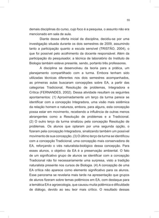 55
demais disciplinas do curso, cujo foco é a pesquisa, o assunto não era
mencionado em sala de aula.
Diante dessa oferta inicial da disciplina, decidiu-se por uma
investigação situada durante os dois semestres de 2009, assumindo
tanto a participação quanto a escuta sensível (TRISTÃO, 2004), o
que foi possível pelo acolhimento da docente responsável. Além da
participação do pesquisador, a técnica de laboratório do Instituto de
Biologia também esteve presente, sendo, portanto três professores.
A disciplina se desenvolveu da teoria para a prática, um
planejamento compartilhado com a turma. Embora tenham sido
utilizadas técnicas diferentes nos dois semestres acompanhados,
as primeiras aulas buscaram concepções sobre EA, a partir das
categorias Tradicional, Resolução de problemas, Integradora e
Crítica (FERNANDES, 2002). Dessa atividade resultam os seguintes
apontamentos: (1) Aproximadamente um terço da turma parece se
identificar com a concepção Integradora, uma visão mais sistêmica
da relação homem e natureza, embora, para alguns, esta concepção
possa estar em movimento, recebendo a influência de outras menos
abrangentes como a Resolução de problemas e a Tradicional.
(2) O outro terço da turma sinalizou pela concepção Resolução de
problemas. Os alunos que optaram por uma segunda opção, o
fizeram pela concepção Integradora, sinalizando também um possível
movimento de sua concepção. (3) O último terço da turma se identificou
com a concepção Tradicional, uma concepção mais conservadora de
EA, reforçando o viés naturalista-biológico dessa concepção. Para
esses alunos, o objetivo da EA é a preservação ambiental. O fato
de um significativo grupo de alunos se identificar com a concepção
Tradicional não foi necessariamente uma surpresa, visto a tradição
naturalista presente nos cursos de Biologia. (4) A concepção de uma
EA crítica não aparece como elemento significativo para os alunos.
Esse panorama se revelaria mais tarde na apresentação que grupos
de alunos fizeram sobre temas polêmicos em EA, com destaque para
a temática EA e agroecologia, que causou muita polêmica e dificuldade
de diálogo, devido ao seu teor mais crítico. O resultado dessas
 