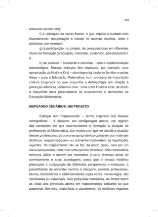 559
ambiente escolar etc);
f) à utilização de várias fontes, o que implica o cuidado com
levantamento, recuperação e estudo de acervos escritos, orais e
pictóricos, por exemplo;
g) à participação, no projeto, de pesquisadores em diferentes
níveis de formação (graduação, mestrado, doutorado, pós-doutorado);
e
h) ao cuidado – constante e contínuo – com a fundamentação
metodológica. Nossos esforços têm implicado, por exemplo, uma
apropriação da História Oral – abordagem já bastante familiar a outras
áreas – para a Educação Matemática: num processo de importação
criativa (inspirada no que propunha a Antropofagia em relação à
produção artística), tentamos criar “uma outra História Oral” de modo
a responder mais propriamente às expectativas e demandas da
Educação Matemática.
MAPEANDO CENÁRIOS: UM PROJETO
Esboçar um “mapeamento” – termo inspirado nos fazeres
cartográficos – é elaborar, em configuração aberta, um registro
das condições em que ocorreu/ocorre a formação e atuação de
professores de Matemática, dos modos com que se deu/dá a atuação
desses professores, do como se apropriam/apropriavam dos materiais
didáticos, seguiam/seguem ou subvertiam/subvertem as legislações
vigentes. Tal mapeamento não se faz, de modo pleno, nem por um
único pesquisador, nem num curto período de tempo. São necessários
esforços vários e devem ser chamadas à cena diversas áreas do
conhecimento e suas abordagens, posto que o retraço histórico
pressupõe a conjugação de diferentes perspectivas e enfoques, a
possibilidade de entender centros e margens, ouvindo professores,
alunos, funcionários e administradores cujas vozes, via-de-regra, são
silenciadas ou inaudíveis. Nas pesquisas brasileiras, as fontes sobre
as vidas dos principais atores em mapeamentos similares ao que
propomos têm sido, majoritária e usualmente, os estáticos registros
 