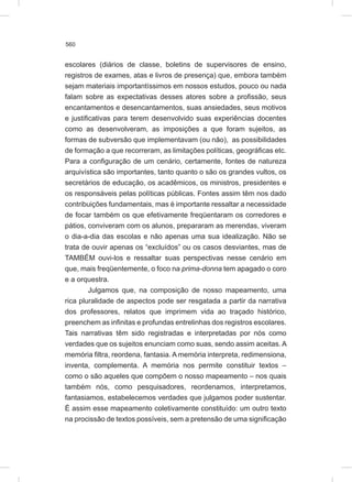 560
escolares (diários de classe, boletins de supervisores de ensino,
registros de exames, atas e livros de presença) que, embora também
sejam materiais importantíssimos em nossos estudos, pouco ou nada
falam sobre as expectativas desses atores sobre a profissão, seus
encantamentos e desencantamentos, suas ansiedades, seus motivos
e justificativas para terem desenvolvido suas experiências docentes
como as desenvolveram, as imposições a que foram sujeitos, as
formas de subversão que implementavam (ou não), as possibilidades
de formação a que recorreram, as limitações políticas, geográficas etc.
Para a configuração de um cenário, certamente, fontes de natureza
arquivística são importantes, tanto quanto o são os grandes vultos, os
secretários de educação, os acadêmicos, os ministros, presidentes e
os responsáveis pelas políticas públicas. Fontes assim têm nos dado
contribuições fundamentais, mas é importante ressaltar a necessidade
de focar também os que efetivamente freqüentaram os corredores e
pátios, conviveram com os alunos, prepararam as merendas, viveram
o dia-a-dia das escolas e não apenas uma sua idealização. Não se
trata de ouvir apenas os “excluídos” ou os casos desviantes, mas de
TAMBÉM ouvi-los e ressaltar suas perspectivas nesse cenário em
que, mais freqüentemente, o foco na prima-donna tem apagado o coro
e a orquestra.
Julgamos que, na composição de nosso mapeamento, uma
rica pluralidade de aspectos pode ser resgatada a partir da narrativa
dos professores, relatos que imprimem vida ao traçado histórico,
preenchem as infinitas e profundas entrelinhas dos registros escolares.
Tais narrativas têm sido registradas e interpretadas por nós como
verdades que os sujeitos enunciam como suas, sendo assim aceitas. A
memória filtra, reordena, fantasia. A memória interpreta, redimensiona,
inventa, complementa. A memória nos permite constituir textos –
como o são aqueles que compõem o nosso mapeamento – nos quais
também nós, como pesquisadores, reordenamos, interpretamos,
fantasiamos, estabelecemos verdades que julgamos poder sustentar.
É assim esse mapeamento coletivamente constituído: um outro texto
na procissão de textos possíveis, sem a pretensão de uma significação
 