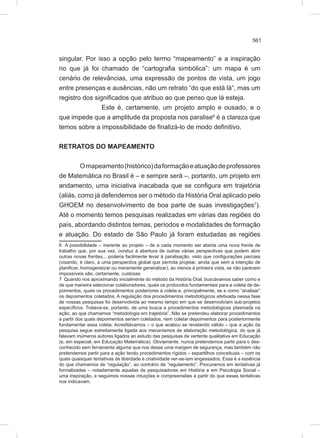 561
singular. Por isso a opção pelo termo “mapeamento” e a inspiração
no que já foi chamado de “cartografia simbólica”: um mapa é um
cenário de relevâncias, uma expressão de pontos de vista, um jogo
entre presenças e ausências, não um retrato “do que está lá”, mas um
registro dos significados que atribuo ao que penso que lá esteja.
Este é, certamente, um projeto amplo e ousado, e o
que impede que a amplitude da proposta nos paralise6
é a clareza que
temos sobre a impossibilidade de finalizá-lo de modo definitivo.
RETRATOS DO MAPEAMENTO
Omapeamento(histórico)daformaçãoeatuaçãodeprofessores
de Matemática no Brasil é – e sempre será –, portanto, um projeto em
andamento, uma iniciativa inacabada que se configura em trajetória
(aliás, como já defendemos ser o método da História Oral aplicado pelo
GHOEM no desenvolvimento de boa parte de suas investigações7
).
Até o momento temos pesquisas realizadas em várias das regiões do
país, abordando distintos temas, períodos e modalidades de formação
e atuação. Do estado de São Paulo já foram estudadas as regiões
6 A possibilidade – inerente ao projeto – de a cada momento ser aberta uma nova frente de
trabalho que, por sua vez, conduz à abertura de outras várias perspectivas que podem abrir
outras novas frentes... poderia facilmente levar à paralisação, visto que configurações parciais
(visando, é claro, a uma perspectiva global que permita projetar, ainda que sem a intenção de
planificar, homogeneizar ou meramente generalizar), ao menos à primeira vista, se não parecem
impossíveis são, certamente, custosas
7 Quando nos aproximando inicialmente do método da História Oral, buscávamos saber como e
de que maneira selecionar colaboradores, quais os protocolos fundamentais para a coleta de de-
poimentos, quais os procedimentos posteriores à coleta e, principalmente, se e como “analisar”
os depoimentos coletados. A regulação dos procedimentos metodológicos efetivada nessa fase
de nossas pesquisas foi desenvolvida ao mesmo tempo em que se desenvolviam sub-projetos
específicos. Tratava-se, portanto, de uma busca a procedimentos metodológicos plasmada na
ação, ao que chamamos “metodologia em trajetória”. Não se pretendeu elaborar procedimentos
a partir dos quais depoimentos seriam coletados, nem coletar depoimentos para posteriormente
fundamentar essa coleta. Acreditávamos – o que acabou se revelando válido – que a ação da
pesquisa segue estreitamente ligada aos mecanismos de elaboração metodológica, do que já
falavam inúmeros autores ligados ao estudo das pesquisas de vertente qualitativa em Educação
(e, em especial, em Educação Matemática). Obviamente, nunca pretendemos partir para o des-
conhecido sem ferramenta alguma que nos desse uma margem de segurança, mas também não
pretendemos partir para a ação tendo procedimentos rígidos – espartilhos conceituais – com os
quais quaisquer tentativas de liberdade e criatividade ver-se-iam engessados. Essa é a essência
do que chamamos de “regulação”, ao contrário de “regulamento”. Procuramos em tentativas já
formalizadas – notadamente aquelas de pesquisadores em História e em Psicologia Social –
uma inspiração, e seguimos nossas intuições e compreensões a partir do que essas tentativas
nos indicavam.
 