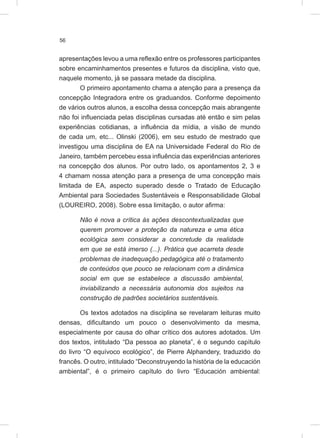 56
apresentações levou a uma reflexão entre os professores participantes
sobre encaminhamentos presentes e futuros da disciplina, visto que,
naquele momento, já se passara metade da disciplina.
O primeiro apontamento chama a atenção para a presença da
concepção Integradora entre os graduandos. Conforme depoimento
de vários outros alunos, a escolha dessa concepção mais abrangente
não foi influenciada pelas disciplinas cursadas até então e sim pelas
experiências cotidianas, a influência da mídia, a visão de mundo
de cada um, etc... Olinski (2006), em seu estudo de mestrado que
investigou uma disciplina de EA na Universidade Federal do Rio de
Janeiro, também percebeu essa influência das experiências anteriores
na concepção dos alunos. Por outro lado, os apontamentos 2, 3 e
4 chamam nossa atenção para a presença de uma concepção mais
limitada de EA, aspecto superado desde o Tratado de Educação
Ambiental para Sociedades Sustentáveis e Responsabilidade Global
(LOUREIRO, 2008). Sobre essa limitação, o autor afirma:
Não é nova a crítica às ações descontextualizadas que
querem promover a proteção da natureza e uma ética
ecológica sem considerar a concretude da realidade
em que se está imerso (...). Prática que acarreta desde
problemas de inadequação pedagógica até o tratamento
de conteúdos que pouco se relacionam com a dinâmica
social em que se estabelece a discussão ambiental,
inviabilizando a necessária autonomia dos sujeitos na
construção de padrões societários sustentáveis.
Os textos adotados na disciplina se revelaram leituras muito
densas, dificultando um pouco o desenvolvimento da mesma,
especialmente por causa do olhar crítico dos autores adotados. Um
dos textos, intitulado “Da pessoa ao planeta”, é o segundo capítulo
do livro “O equívoco ecológico”, de Pierre Alphandery, traduzido do
francês. O outro, intitulado “Deconstruyendo la história de la educación
ambiental”, é o primeiro capítulo do livro “Educación ambiental:
 