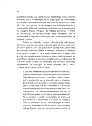 58
quanto àdificuldadepara aconcretização daestratégia do mapeamento
ambiental, que é a elaboração de um projeto junto às comunidades
envolvidas a partir do levantamento realizado. Um aspecto importante
foi o fato dos graduandos expressarem sua satisfação durante o
mapeamento ambiental, registrando oralmente que as experiências
na disciplina Projeto Integrado de Práticas Educativas 7 (PIPE
7), desenvolvida no mesmo período, foram importantes para a
tranqüilidade e segurança necessária para o desenvolvimento da
atividade proposta.
Apesar da limitação imposta principalmente pelo tempo,
percebe-se que uma disciplina de EA não pode se desenvolver sem
atividades práticas, uma vez que revelam lugares reais, constituídos
pela complexa relação homem e natureza, rompendo a formação
entre quatro paredes. É para esses lugares que a teoria deve
apontar, oferecendo suporte para que os futuros biólogos possam ter
experiências capazes de provocar um tratamento não reducionista da
realidade, tendo contato com conteúdos não-científicos, elementos
fundamentais na construção do saber ambiental (LEFF, 2001),
confome transcrição do diário de bordo:
(...) foi uma tarde memorável, riquíssima em descobertas,
registros e reflexões sobre diversas questões ambientais,
todas elas tendo o homem como objeto central, aspecto
sutil e fundamental para a discussão sobre a disciplina.
Duranteaatividade,percebemosqueosdiscursosemitidos
pelos alunos possuíam boa criticidade. A experiência
prática teria suscitado esse discurso inusitado? Teria sido
um resultado das reflexões desenvolvidas em sala de
aula? Ou quem sabe um somatório desses dois fatores?
Ficou marcante o caráter metodológico da professora
que permitiu aos alunos toda a liberdade de registro a
partir da orientação escrita, sem cobranças durante o
processo. Esta liberdade foi ressaltada particularmente
pela professora como um traço de amadurecimento na
 