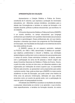 5
APRESENTAÇÃO DA COLEÇÃO
Apresentamos a Coleção Didática e Prática de Ensino,
constituída de 6 volumes, que expressa a produção de renomados
educadores, em diferentes campos temáticos, convidados para o
debate das Convergências e tensões no campo da formação e do
trabalho docente: políticas e práticas educacionais, que aconteceu no
XV ENDIPE.
O Encontro Nacional de Didática e Prática de Ensino (ENDIPE)
é um evento científico, no campo educacional, que congrega
profissionais que trabalham com questões relacionadas aos processos
de ensino e aprendizagem. Esses profissionais são, em sua maioria,
docentes e discentes que atuam nos programas de Pós-Graduação
em Educação, nas Faculdades de Educação e nos sistemas de ensino
das redes públicas do país.
O ENDIPE nasceu de um pequeno seminário, realizado
na PUC/RJ, em 1982 e 1983, denominado “A didática em questão”
que objetivou problematizar e discutir a Didática, sua orientação
epistemológica e política bem como a natureza de suas propostas para
o campo do ensino. Esses seminários contaram, na época, apenas
com a participação de cerca de 60 pessoas e deram origem aos
atuais Encontros Nacionais de Didática e Prática de Ensino. Ocorre,
a partir de então, de dois em dois anos, em diferentes estados e são
organizados por instituições de ensino superior que, na assembléia
final de cada encontro, se apresentam como proponentes para sediar
o próximo evento. Hoje, pode-se dizer que o ENDIPE é o maior evento
acadêmico na área da Educação, que pode contar uma história de
trinta anos de percurso ininterruptos, delineado em seus últimos
encontros como um evento de grande porte, com a participação de
mais de quatro mil pesquisadores da área.
A finalidade dos ENDIPEs é socializar os resultados de estudos
e pesquisas relacionadas ao ensinar e ao aprender, o que envolve,
mais especificamente, a temática da formação docente, do ensino
 