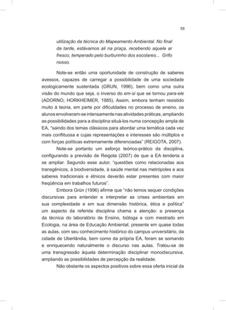 59
utilização da técnica do Mapeamento Ambiental. No final
da tarde, estávamos ali na praça, recebendo aquele ar
fresco, temperado pelo burburinho dos escolares... Grifo
nosso.
Note-se então uma oportunidade de construção de saberes
avessos, capazes de carregar a possibilidade de uma sociedade
ecologicamente sustentada (GRUN, 1996), bem como uma outra
visão do mundo que seja, o inverso do em-si que se tornou para-ele
(ADORNO; HORKHEIMER, 1985). Assim, embora tenham resistido
muito à teoria, em parte por dificuldades no processo de ensino, os
alunos envolveram-se intensamente nas atividades práticas, ampliando
as possibilidades para a disciplina situá-los numa concepção ampla de
EA, “saindo dos temas clássicos para abordar uma temática cada vez
mais conflituosa e cujas representações e interesses são múltiplos e
com forças políticas extremamente diferenciadas” (REIGOTA, 2007).
Note-se portanto um esforço teórico-prático da disciplina,
configurando a previsão de Reigota (2007) de que a EA tenderia a
se ampliar. Segundo esse autor, “questões como relacionadas aos
transgênicos, à biodiversidade, à saúde mental nas metrópoles e aos
saberes tradicionais e étnicos deverão estar presentes com maior
freqüência em trabalhos futuros”.
Embora Grün (1996) afirme que “não temos sequer condições
discursivas para entender e interpretar as crises ambientais em
sua complexidade e em sua dimensão histórica, ética e política”
um aspecto da referida disciplina chama a atenção: a presença
da técnica do laboratório de Ensino, bióloga e com mestrado em
Ecologia, na área de Educação Ambiental, presente em quase todas
as aulas, com seu conhecimento histórico do campus universitário, da
cidade de Uberlândia, bem como da própria EA, foram se somando
e enriquecendo naturalmente o discurso nas aulas. Tratou-se de
uma transgressão àquela determinação disciplinar monodiscursiva,
ampliando as possibilidades de percepção da realidade.
Não obstante os aspectos positivos sobre essa oferta inicial da
 